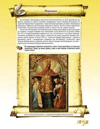 105
Ïåðëèíà
За легендою, Богородиця захистила Константинополь та його мешканців від
ворогів, укривши їх своєю покровою (омофором). Культ Покрови Богородиці на
території України був поширеним у «християнській республіці козаків». Богородиця
вважалася небесною заступницею козацького війська. До Неї козаки зверталися
з молитвою, просили про допомогу в бою та захист під час навали ворогів.
На цій іконі Богородиця, яка ніби виступає з храму, розставивши руки долонями
до глядача, плащем покриває всіх персонажів, котрі моляться на колінах обабіч
Неї. Очі й голова Богородиці звернені до тих, хто молиться і кого Вона захищає.
Головною особливістю цього твору є наявність на ньому портретів відомих істо-
ричних діячів України та Росії XVII ст.: єпископа Лазаря Барановича – відомого
церковного діяча і письменника (праворуч від Богородиці); російського царя
Олексія Михайловича у зубчатій золотій короні (ліворуч від Богородиці), за ним –
українського гетьмана Богдана Хмельницького.
Як художнику вдалося поєднати у змісті ікони релігійну та світську
тематику? Чому, на вашу думку, саме в цей період з’явилися ікони
такого типу?
Ікона «Покрова Богородиці» з портретом Богдана Хмельницького
 