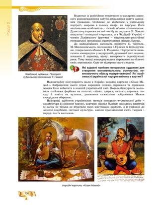 106
Ðîçä³ë2
Âîäíî÷àñ іç ðåëіãіéíîþ òåìàòèêîþ â ìàëÿðñòâі øèðî-Â і і іé
êîãî ðîçïîâñþäæåííÿ íàáóëî çîáðàæåííÿ æèòòÿ çàìîæ-
íèõ ãðîìàäÿí. Îñîáëèâî öå âіäáèëîñÿ ó ñâіòñüêîìó
ïîðòðåòі, çîêðåìà â òàêîìó æàíðі, ÿê ïàðñóíà. Éîãî
íàöіîíàëüíà îñîáëèâіñòü – òіñíèé çâ’ÿçîê ç іêîíîïèñîì.
Äóæå ïîïóëÿðíèìè íà òîé ÷àñ áóëè ïîðòðåòè Á. Õìåëü-
íèöüêîãî і êîçàöüêîї ñòàðøèíè, à â Çàõіäíіé Óêðàїíі –
÷ëåíіâ Ëüâіâñüêîãî áðàòñòâà – íàöіîíàëüíî-ðåëіãіéíîї
ãðîìàäñüêîї îðãàíіçàöії ïðàâîñëàâíèõ ìіùàí Ëüâîâà.
Äî íàéâіäîìіøèõ íàëåæàòü ïîðòðåòè Ï. Ìîãèëè,
Ì. Ìàêëàøåâñüêîãî, ïîëêîâíèêà І. Ñóëèìè òà éîãî äðóæè-
íè, ãåíåðàëüíîãî îáîçíîãî І. Ðîäçÿíêà. Ïîðòðåòèñòè íàìà-
ãàëèñÿ «çàçèðíóòè» ó âíóòðіøíіé, äóøåâíèé ñâіò ëþäèíè,
ïîêàçàòè її õàðàêòåð, âäà÷ó, âèîêðåìèòè іíäèâіäóàëüíі
ðèñè. Òîìó ìèòöі çîñåðåäæóâàëèñÿ ïåðåâàæíî íà îáëè÷÷і
ñâîїõ ïåðñîíàæіâ. Îäÿã íå âіäâåðòàâ óâàãè ãëÿäà÷à.
Які художні прийоми використав художник для
створення монументального, урочистого, по-
внозвучного образу портретованого? Які особ-
ливості української парсуни втілено в картині?
Íàäçâè÷àéíó ïîïóëÿðíіñòü ìàëè â Óêðàїíі íàðîäíі êàðòèíè «Êîçàê Ìà-
ìàé». Çîáðàæåííÿ öüîãî ãåðîÿ íàðîäíèõ ëåãåíä, ïåðåêàçіâ òà ïðèêàçîê
ìîæíà áóëî ïîáà÷èòè â êîæíіé óêðàїíñüêіé õàòі. Êîçàêà-áàíäóðèñòà ìàëþ-
âàëè îëіéíèìè ôàðáàìè íà ïîëîòíі, ñòіíàõ, äâåðÿõ, êàõëÿõ, ñêðèíÿõ, ïî-
ñóäі é íàâіòü íà âóëèêàõ, óâàæàþ÷è ñèìâîëі÷íå çîáðàæåííÿ Ìàìàÿ
ñâîєðіäíèì îáåðåãîì.
Íàéêðàùі çäîáóòêè óêðàїíñüêèõ ìèòöіâ êîçàöüêî-ãåòüìàíñüêîї äîáè –
àðõіòåêòóðà é іêîíîïèñ áàðîêî, êàðòèíè «Êîçàê Ìàìàé» íàðîäíèõ ìàéñòðіâ
іç ÷àñîì íå òіëüêè íå âòðàòèëè ñâîєї ìèñòåöüêîї âàðòîñòі, à é óâіéøëè äî
çîëîòîї ñêàðáíèöі ñâіòîâîї êóëüòóðè, íàâіêè ïðîñëàâèâøè ñâîїõ òâîðöіâ і
íàðîä, ùî їõ âèïëåêàâ.
Невідомий художник. Портрет
лубенського полковника Г. Гамалії
Народні картини «Козак Мамай»
 