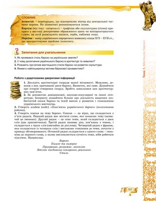 107
Òåìà1.Ìèñòåöòâîáàðîêî
СЛОВНИК
Запитання для узагальнення
1. Як проявився стиль бароко на українських землях?
2. У чому досягнення українського бароко в архітектурі та живописі?
3. Розкажіть про вплив мистецького стилю бароко на розвиток скульптури.
4. Якими є найпоширеніші мотиви барокової орнаментики?
Робота з додатковими джерелами інформації
1. Äîñëіäіòü àðõіòåêòóðíі ñïîðóäè âàøîї ìіñöåâîñòі. Ìîæëèâî, äå-
ÿêèì ç íèõ ïðèòàìàííі ðèñè áàðîêî. Âèçíà÷òå, ÿêі ñàìå. Äіçíàéòåñÿ
ïðî іñòîðіþ ñòâîðåííÿ ñïîðóä. Çðîáіòü çàìàëüîâêè öèõ àðõіòåêòóð-
íèõ ïàì’ÿòîê.
2. Çà äîïîìîãîþ äîâіäíèêîâîї, íàóêîâî-ïîïóëÿðíîї òà іíøîї ëіòå-
ðàòóðè, Іíòåðíåòó äіçíàéòåñÿ áіëüøå ïðî äіÿëüíіñòü âèäàòíèõ îñî-
áèñòîñòåé åïîõè áàðîêî òà їõíіé âíåñîê ó ðîçâèòîê і ñòàíîâëåííÿ
óêðàїíñüêîãî ìèñòåöòâà.
3. Ñòâîðіòü àëüáîì (êåéñ) «Ïàì’ÿòêè óêðàїíñüêîãî áàðîêî» (êîëåêòèâíà
ðîáîòà).
4. Ñòâîðіòü ñåíêàí íà òåìó áàðîêî. Ñåíêàí — öå âіðø, ùî ñêëàäàєòüñÿ ç
ï’ÿòè ðÿäêіâ. Ïåðøèé ðÿäîê ìàє ìіñòèòè ñëîâî, ÿêå ïîçíà÷àє òåìó (çàçâè-
÷àé öå іìåííèê). Äðóãèé ðÿäîê – öå îïèñ òåìè, ÿêèé ñêëàäàєòüñÿ ç äâîõ
ñëіâ (äâà ïðèêìåòíèêè). Òðåòіé ðÿäîê íàçèâàє äіþ, ïîâ’ÿçàíó ç òåìîþ, і
ñêëàäàєòüñÿ ç òðüîõ ñëіâ (çâè÷àéíî öå äієñëîâà). ×åòâåðòèé ðÿäîê є ôðàçîþ,
ÿêà ñêëàäàєòüñÿ іç ÷îòèðüîõ ñëіâ і âèñëîâëþє ñòàâëåííÿ äî òåìè, ïî÷óòòÿ ç
ïðèâîäó îáãîâîðþâàíîãî. Îñòàííіé ðÿäîê ñêëàäàєòüñÿ ç îäíîãî ñëîâà – ñèíî-
íіìà äî ïåðøîãî ñëîâà, ó íüîìó âèñëîâëþєòüñÿ ñóòíіñòü òåìè, íіáè ðîáèòüñÿ
ïіäñóìîê. Íàïðèêëàä:
Áàðîêî
Ïèøíå òà õèìåðíå
Ïðèêðàøàє, ðîçâàæàє, çàõîïëþє
Âòіëþє ïîєäíàííÿ іëþçîðíîãî, ðåàëüíîãî
Ñòèëü
СЛОВНИК
Іêîíîñòàñ – ïåðåãîðîäêà, ùî âіäîêðåìëþє âіâòàð âіä öåíòðàëüíîї ÷àñ-
òèíè öåðêâè. Íà іêîíîñòàñі ðîçòàøîâóþòüñÿ іêîíè.
Êàðòóø (âіä іòàë. «çãîðòîê») – ãðàôі÷íà àáî ñêóëüïòóðíà (ëіïíà) ïðè-
êðàñà ó âèãëÿäі äåêîðàòèâíî îáðàìëåíîãî ùèòà ÷è íàïіâðîçãîðíóòîãî
ñóâîþ, íà ÿêіé ðîçìіùóþòü íàïèñè, ãåðáè, åìáëåìè òîùî.
Ïàðñóíà – æàíð óêðàїíñüêîãî ïîðòðåòíîãî æèâîïèñó êіíöÿ XVI – XVII ñò.,
ùî âèêîðèñòîâóâàâ ïðèéîìè іêîíîïèñó.
Запитання для узагальнення
 