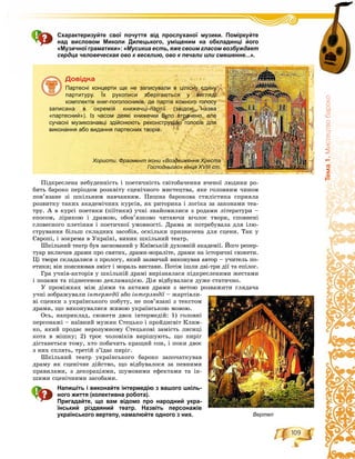 109
Òåìà1.Ìèñòåöòâîáàðîêî
Схарактеризуйте свої почуття від прослуханої музики. Поміркуйте
над висловом Миколи Дилецького, уміщеним на обкладинці його
«Музичної граматики»: «Мусикиа есть, яже своим гласом возбуждает
сердца человеческая ово к веселию, ово к печали или смешенне...».
Äîâіäêà
Партесні концерти ще не записували в цілісну єдину
партитуру. Їх рукописи зберігаються у вигляді
комплектів книг-поголосників, де партія кожного голосу
записана в окремій книжечці-партії (звідси назва
«партесний»). Із часом деякі книжечки було втрачено, але
сучасні музикознавці здійснюють реконструкцію голосів для
виконання або видання партесних творів.
Хористи. Фрагмент ікони «Воздвиження Хреста
Господнього» кінця ХVІІІ ст.
Ïіäêðåñëåíà íåáóäåííіñòü і ïîåòè÷íіñòü ñâіòîáà÷åííÿ â÷åíîї ëþäèíè ðî-
áèòü áàðîêî ïåðіîäîì ðîçêâіòó ñöåíі÷íîãî ìèñòåöòâà, ÿêå ãîëîâíèì ÷èíîì
ïîâ’ÿçàíå çі øêіëüíèì íàâ÷àííÿì. Ïèøíà áàðîêîâà ñòèëіñòèêà ñïðèÿëà
ðîçâèòêó òàêèõ àêàäåìі÷íèõ êóðñіâ, ÿê ðèòîðèêà і ëîãіêà çà çàêîíàìè òåà-
òðó. À â êóðñі ïîåòèêè (ïіїòèêè) ó÷íі çíàéîìèëèñÿ ç ðîäàìè ëіòåðàòóðè –
åïîñîì, ëіðèêîþ і äðàìîþ, îáîâ’ÿçêîâî ÷èòàþ÷è âãîëîñ òâîðè, ñïîâíåíі
ñëîâåñíîãî ïëåòіííÿ і ïîåòè÷íîї óìîâíîñòі. Äðàìà æ ïîòðåáóâàëà äëÿ іëþ-
ñòðóâàííÿ áіëüø ñêëàäíèõ çàñîáіâ, îñêіëüêè ïðèçíà÷åíà äëÿ ñöåíè. Òàê ó
Єâðîïі, і çîêðåìà â Óêðàїíі, âèíèê øêіëüíèé òåàòð.
Øêіëüíèé òåàòð áóâ çàñíîâàíèé ó Êèїâñüêіé äóõîâíіé àêàäåìії. Éîãî ðåïåð-
òóàð âêëþ÷àâ äðàìè ïðî ñâÿòèõ, äðàìè-ìîðàëіòå, äðàìè íà іñòîðè÷íі ñþæåòè.
Öі òâîðè ñêëàäàëèñÿ ç ïðîëîãó, ÿêèé çàçâè÷àé âèêîíóâàâ àâòîð – ó÷èòåëü ïî-
åòèêè; âіí ïîÿñíþâàâ çìіñò і ìîðàëü âèñòàâè. Ïîòіì іøëè äâі-òðè äії òà åïіëîã.
Ãðà ó÷íіâ-àêòîðіâ ó øêіëüíіé äðàìі âèðіçíÿëàñÿ ïіäêðåñëåíèìè æåñòàìè
і ïîçàìè òà ïіäíåñåíîþ äåêëàìàöієþ. Äіÿ âіäáóâàëàñÿ äóæå ñòàòè÷íî.
Ó ïðîìіæêàõ ìіæ äіÿìè òà àêòàìè äðàìè ç ìåòîþ ðîçâàæèòè ãëÿäà÷à
ó÷íі çîáðàæóâàëè іíòåðìåäії àáîї іíòåðëþäії – æàðòіâëè-ї
âі ñöåíêè ç óêðàїíñüêîãî ïîáóòó, íå ïîâ’ÿçàíі ç òåêñòîì
äðàìè, ùî âèêîíóâàëèñÿ æèâîþ óêðàїíñüêîþ ìîâîþ.
Îñü, íàïðèêëàä, ñþæåòè äâîõ іíòåðìåäіé: 1) ãîëîâíі
ïåðñîíàæі – íàїâíèé ìóæèê Ñòåöüêî і ïðîéäèñâіò Êëèì-
êî, ÿêèé ïðîäàє íåðîçóìíîìó Ñòåöüêîâі çàìіñòü ëèñèöі
êîòà â ìіøêó; 2) òðîє ÷îëîâіêіâ âèðіøóþòü, ùî ïèðіã
äіñòàíåòüñÿ òîìó, õòî ïîáà÷èòü êðàùèé ñîí, і ïîêè äâîє
ç íèõ ñïëÿòü, òðåòіé ç’їäàє ïèðіã.
Øêіëüíèé òåàòð óêðàїíñüêîãî áàðîêî çàïî÷àòêóâàâ
äðàìó ÿê ñöåíі÷íå äіéñòâî, ùî âіäáóâàëîñÿ çà ïåâíèìè
ïðàâèëàìè, ç äåêîðàöіÿìè, øóìîâèìè åôåêòàìè òà іí-
øèìè ñöåíі÷íèìè çàñîáàìè.
Напишіть і виконайте інтермедію з вашого шкіль-
ного життя (колективна робота).
Пригадайте, що вам відомо про народний укра-
їнський різдвяний театр. Назвіть персонажів
українського вертепу, намалюйте одного з них. Вертеп
 