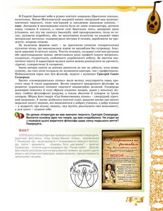 111
Òåìà1.Ìèñòåöòâîáàðîêî
Â Óêðàїíі áàðîêîâîї äîáè â ðіçíèõ îñâіòíіõ îñåðåäêàõ (áðàòñüêèõ øêîëàõ,
êîëåãіóìàõ, Êèєâî-Ìîãèëÿíñüêіé àêàäåìії) âèíèê ñâîєðіäíèé âèä ìóçè÷íî-
ïîåòè÷íîї òâîð÷îñòі, òіñíî ïîâ’ÿçàíèé іç ïèñüìîâîþ âіðøîâîþ ïîåçієþ, –
êàíò. Àâòîðàìè é âèêîíàâöÿìè êàíòіâ áóëè íå ëèøå êîìïîçèòîðè, ðåãåíòè
õîðіâ, ñïіâàêè é ó÷èòåëі, à òàêîæ ó÷íі áðàòñüêèõ øêіë, ìàíäðіâíі äÿêè
(ñòóäåíòè, ÿêі ïіä ÷àñ êàíіêóë (âàêàöіé), ùîá ïðîõàð÷óâàòèñÿ, іøëè ïî ñå-
ëàõ, øóêàþ÷è ïіäðîáіòêó, àáî, íå çàêіí÷èâøè êîëåãіóìó ÷è àêàäåìії ÷åðåç
ìàòåðіàëüíі íåñòàòêè, ïîäîðîæóâàëè ìіñòàìè é ñåëàìè, çàðîáëÿþ÷è íà ïðî-
æèòòÿ, çîêðåìà ñïіâîì).
Çà ìóçè÷íîþ ôîðìîþ êàíò – öå òðèãîëîñíà (ïіçíіøå ÷îòèðèãîëîñíà)
êóïëåòíà ïіñíÿ, ùî âèêîíóâàëàñÿ õîðîì ÷è àíñàìáëåì áåç ñóïðîâîäó. Іñíó-
âàëè öåðêîâíі é ñâіòñüêі êàíòè. Òåêñòè îñòàííіõ, ñêëàäåíі ñëîâ’ÿíî-ðóñüêîþ
àáî ïðîñòîíàðîäíîþ ìîâîþ, âèñâіòëþâàëè ðіçíі ïðîôåñії (êàíòè ìàòðîñüêі,
ñîëäàòñüêі, ñòóäåíòñüêі), îñîáëèâîñòі óêðàїíñüêîãî ïîáóòó. Çà çìіñòîì ïîå-
òè÷íîãî òåêñòó é õàðàêòåðîì ìóçèêè êàíòè ìîæíà ðîçïîäіëèòè íà óðî÷èñòі,
ëіðè÷íі, ãóìîðèñòè÷íі é ñàòèðè÷íі.
Іìåíà àâòîðіâ êàíòіâ çà äåÿêèì âèíÿòêîì äî íàñ íå äіéøëè, õî÷à íåìàє
ñóìíіâó, ùî òàêі ïіñíі ñêëàäàëè ÿê ìóçèêàíòè-àìàòîðè, òàê і ïðîôåñіîíàëè.
Íàéâіäîìіøèì ñåðåä íèõ áóâ ôіëîñîô, ïåäàãîã і ìóçèêàíò Ãðèãîðіé Ñàâè÷
Ñêîâîðîäà.
Áàãàòî «ñêîâîðîäèíñüêèõ ïіñåíü» ìàëè âåëèêó ïîïóëÿðíіñòü ñåðåä ïðî-
ñòîãî ëþäó é ñòàëè íàðîäíèìè. Âïëèâ òâîð÷îñòі ìàíäðіâíîãî ôіëîñîôà íà
ðîçâèòîê óêðàїíñüêîї ïіñåííîї òâîð÷îñòі íàäçâè÷àéíî âåëèêèé. Ñêîâîðîäà
ðîçøèðèâ òåìàòèêó é êîëî îáðàçіâ çãàäàíèõ æàíðіâ, äîäàâ ó âîêàëüíó ìó-
çèêó ãëèáîêі ôіëîñîôñüêі ðîçäóìè, à òàêîæ çáàãàòèâ її ãóìîðîì òà їäêîþ
ñàòèðîþ. Çáіðêà éîãî òâîðіâ «Ñàä áîæåñòâåííèõ ïіñåíü» – ñâîєðіäíèé ëіðè÷-
íèé ùîäåííèê. Ó íüîìó âіäáèëèñÿ æèòòєâі ïîäії, ðîçäóìè àâòîðà ïðî âèñîêі
ìîðàëüíі ÿêîñòі ëþäèíè, ÿêі âèÿâëÿþòüñÿ ó äîáðèõ ó÷èíêàõ, à äîáðі â÷èíêè
– ó ìóäðîñòі; ïðî âіëüíó ëþäèíó, ÿêà ìóñèòü ðåàëіçóâàòè ñâîї ìîæëèâîñòі,
à äëÿ öüîãî – ïіçíàòè ñåáå.
На уроках літератури ви вже вивчали творчість Григорія Сковороди.
Визначте основну ідею тих творів, що вам сподобалися. Чи згодні ви
з позицією цього видатного філософа щодо сенсу людського життя?
Поміркуйте.
ÔÀÊÒ
Ç 2010 ðîêó ïîáëèçó Õàðêîâà ïðîâîäèòüñÿ ùîð³÷íèé ë³òåðàòóðíî-
ìóçè÷íèé ôåñòèâàëü «Ñàä Áîæåñòâåííèõ ï³ñåíü», ïðèñâÿ÷åíèé
Ã. Ñêîâîðîä³. Öå – àêö³ÿ äóõîâíîñò³ òà âøàíóâàííÿ òâîð÷îñò³ ô³ëîñî-
ôà, ïîåòà ³ ìóçèêàíòà. «Áàæàºø áóòè ùàñëèâèì? – çàïèòóº
Ñêîâîðîäà. – ²ñòèííå ùàñòÿ âñåðåäèí³ íàñ. Ï³çíàé ñåáå!» Ä³éñòâî
ôåñòèâàëþ ðîçãîðòàºòüñÿ íà ìàëüîâíè÷³é ãàëÿâèí³, äå øóêà÷³ ùàñòÿ
ìîæóòü íàñîëîäèòèñÿ ïðèðîäîþ, æèâîþ ìóçèêîþ, ãàðíîþ ïîåç³ºþ òà
çàïàëüíèìè òàíöÿìè.
 