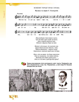 112
Ðîçä³ë2
ÂÑßÊÎÌÓ ÃÎÐÎÄÓ ÍÐÀÂ І ÏÐÀÂÀÂÑßÊÎÌÓ ÃÎÐÎÄÓ ÍÐÀÂ І ÏÐÀ
Ìóçèêà òà âіðøі Ã. Ñêîâîðîäè
Лев роздирає там вовка в куски,
Тут же вовк цапа скубе за виски,
Цап у городі капусту псує,
Всякий з другого бере за своє.
Всякий, хто вище, то нижчого гне,
Дужий безсильного давить і жме;
Бідний багатого – певний слуга,
Корчиться, гнеться пред ним, як дуга.
Всяк, хто не маже, то дуже скрипить:
Хто не лукавить, то ззаду сидить,
Всякому рот дере ложка суха, –
Хто ж є на світі, щоб був без гріха?
Перед розучуванням пісні розтлумачте зміст тексту. Поміркуйте над
його актуальністю в наш час. Поцікавтеся, у якій опері М. Лисенка
використано цю пісню.
 