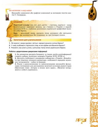 113
Òåìà1.Ìèñòåöòâîáàðîêî
ÏÐÀÊÒÈ×ÍÅ ÇÀÂÄÀÍÍß
íàéòå æèâîïèñíі àáî ãðàôі÷íі êîìïîçèöії çà ìîòèâàìè òåêñòіâ êàí-
Ñêîâîðîäè.
СЛОВНИК
Запитання для узагальнення
1. Які музичні жанри (духовні, світські, народні) виникли в епоху бароко?
2. У чому особливість партесного співу, як він відбив світобачення бароко?
3. Розкажіть про участь учнів у шкільному театрі епохи українського бароко.
Робота з додатковими джерелами інформації
1. Çà äîïîìîãîþ ðåñóðñіâ Іíòåðíåòó òà іíøèõ íîñіїâ àóäіîіíôîðìàöії
ñòâîðіòü äîáіðêó ìóçè÷íèõ øåäåâðіâ Óêðàїíè XVII–XVIII ñò.
2. Äîñëіäіòü îñîáëèâîñòі ïîøèðåííÿ êîáçàðñòâà â Óêðàїíі. Äіçíàéòå-
ñÿ ïðî òåìàòèêó ïіñåííîãî ðåïåðòóàðó, îñîáëèâîñòі íàðîäíèõ ìóçè÷-
íèõ іíñòðóìåíòіâ – êîáçè òà áàíäóðè.
3. Ðàçîì ç îäíîêëàñíèêàìè òà îäíîêëàñíèöÿìè çàïëàíóéòå ôîëüê-
ëîðíó åêñïåäèöіþ äëÿ äîñëіäæåííÿ ìóçè÷íîї êóëüòóðè ðіäíîãî êðàþ
(Îðієíòîâíі òåìè: «Іñòîðіÿ â ïіñíÿõ ìîãî êðàþ», «Ìóçè÷íі іíñòðó-
ìåíòè â ïîáóòі óêðàїíöіâ»).
ÏÐÀÊÒÈ
Âèêîí
òіâ Ã.
СЛОВНИК
Ïàðòåñíèé êîíöåðò (âіä ëàò. pars, partes – «÷àñòèíà, ïàðòіÿ») – æàíð
áàãàòîãîëîñíîї öåðêîâíîї ìóçèêè, ùî ç’ÿâèâñÿ â Óêðàїíі â ïåðøіé
ïîëîâèíі ÕVІІ ñò.; íàéâèùå äîñÿãíåííÿ óêðàїíñüêîї ïðîôåñіéíîї ìóçè-
êè äîáè áàðîêî.
Êàíò – âîêàëüíèé æàíð, óðî÷èñòà ïіñíÿ äóõîâíîãî àáî ñâіòñüêîãî
çìіñòó, ùî âèêîíóєòüñÿ áåç ñóïðîâîäó íà òðè (÷îòèðè) ãîëîñè.
Запитання для узагальнення
 