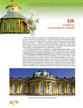 114
Ðîçä³ë2
Ïіñëÿ âåëè÷àâîñòі, ïèøíîñòі é ìîíóìåíòàëüíîñòі áàðîêî íàñòàâ ïåðіîä
ëåãêîї ãàëàíòíîñòі òà âèøóêàíîñòі. Óëþáëåíîþ äåòàëëþ äåêîðàòèâíîї îðíà-
ìåíòèêè ñòàëà ñòèëіçîâàíà ìóøëÿ (rokaile). Ñàìå âîíà äàëà íàçâó îêðåìîìó
ñòèëþ â ìèñòåöòâі – «ðîêîêî», ÿêèé ñôîðìóâàâñÿ ó Ôðàíöії. Ãàñëîì öüîãî
âèòîí÷åíîãî ñòèëþ ñòàëî «ìèñòåöòâî ÿê íàñîëîäà», éîãî ìåòà – âèêëèêàòè
ëåãêі, ïðèєìíі åìîöії, ðîçâàæàòè, ðàäóâàòè îêî õèìåðíèì âіçåðóíêîì ëіíіé,
âèøóêàíèìè ïîєäíàííÿìè ñâіòëèõ ñâÿòêîâèõ êîëüîðіâ.
Ó ïàëàöîâіé àðõіòåêòóðі, íà ïðîòèâàãó ÷óäîâèì ðåçèäåíöіÿì áàðîêî, ïåðå-
âàãà ñòàëà íàäàâàòèñÿ ñïîðóäàì êàìåðíîãî, ìàéæå ïàâіëüéîííîãî òèïó. Òàêèì
є ïàëàö Ñàí-Ñóñі â Ïîòñäàìі, ÿêèé ñïðîåêòóâàâ äëÿ ïðóññüêîãî êîðîëÿ Ôðіäðі-
õà II Ãåîðã Âåíöåëàóñ Êíîáåëüñäîðô. Íåâåëèêà îäíîïîâåðõîâà áóäіâëÿ ñêëàäà-
єòüñÿ ç ïåðåêðèòîї íåâèñîêèì êóïîëîì îâàëüíîї çàëè і äâîõ áі÷íèõ êðèë.
Ïàðêîâèé ôàñàä ïàëàöó ç åëіïòè÷íîþ â ïëàíі íàïіâðîòîíäîþ, ùî âèñòóïàє, ó
öåíòðі ïðèêðàøåíèé ôіãóðàìè êàðіàòèä і àòëàíòіâ, ÿêі ïіäòðèìóþòü êàðíèç.
Ðîçòàøîâàíі ïî âñüîìó ôàñàäó ïîïàðíî ìіæ âèñîêèìè âіêíàìè, âîíè íàäàþòü
ïàëàöó îøàòíîãî, ìàëüîâíè÷îãî âèãëÿäó. Àëå, íà âіäìіíó âіä ñêóëüïòóðè Öâіí-
ãåðà, ÿêà íåðîçðèâíî ïîâ’ÿçàíà ç àðõіòåêòóðîþ, àòëàíòè ïàëàöó Ñàí-Ñóñі òіëü-
êè äåùî «ïîæâàâëþþòü» ïîâåðõíþ ñòіíè. Òóò ñêóëüïòóðà ñòàє ïðîñòî äåêîðîì.
ÐÐÐÐÐÐÐÐÐÐÐÐÐÐÐÐÐÐÐÐÐÐÐÐÐÐÐÐÐÐÐÐÐÐÐÐÐÐÐÐÐÐÐÐÐÐÐÐÐÐÐÐÐÐÐÐÐÐÐÐÐÐÐÐÐÐÐÐÐÐÐÐÐÐÐÐÐÐÐÐÐÐÐÐÐÐÐÐÐÐÐÐÐÐÐÐÐÐÐÐÐÐÐÐÐÐÐÐÐÐÐÐÐÐÐÐÐÐÐÐÐÐÐÐÐîîîîîîîîîîîîîîîîîîîîîîîîîîîîîîîîîîîîîîîîîîîîîîîîîîîîîîîîîîîîîîîîîîîîîîîîîîîîîîîîîîîîîîîîîîîîîîîîîîîîîîîîîîîîîîîîîîîîîîîîîîîîîîîîîîîîçççççççççççççççççççççççççççççççççççççççççççççççççççççççççççççççççççççççççççççççççççççççäääääääääääääääääääääääääääääääääääääääääääääääääääääääääääääääääääääääääääääääääääääääääääää³ëë22
§ 23.
СЕКРЕТИ
ГАЛАНТНОГО СТИЛЮ
Палац Сан-Сусі в Потсдамі. Загальний вигляд
 