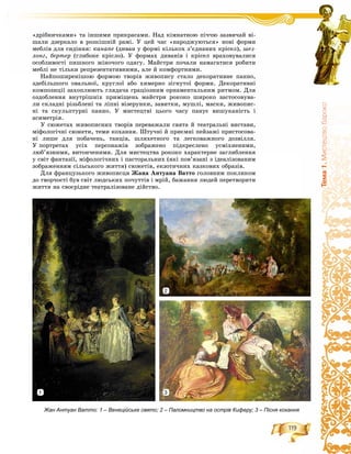 119
Òåìà1.Ìèñòåöòâîáàðîêî
«äðіáíè÷êàìè» òà іíøèìè ïðèêðàñàìè. Íàä êіìíàòíîþ ïі÷÷þ çàçâè÷àé âі-
øàëè äçåðêàëî â ðîçêіøíіé ðàìі. Ó öåé ÷àñ «íàðîäæóþòüñÿ» íîâі ôîðìè
ìåáëіâ äëÿ ñèäіííÿ: êàíàïå (äèâàí ó ôîðìі êіëüêîõ ç’єäíàíèõ êðіñåë), øåç-
ëîíã, áåðòåð (ãëèáîêå êðіñëî). Ó ôîðìàõ äèâàíіâ і êðіñåë âðàõîâóâàëèñÿ
îñîáëèâîñòі ïèøíîãî æіíî÷îãî îäÿãó. Ìàéñòðè ïî÷àëè íàìàãàòèñÿ ðîáèòè
ìåáëі íå òіëüêè ðåïðåçåíòàòèâíèìè, àëå é êîìôîðòíèìè.
Íàéïîøèðåíіøîþ ôîðìîþ òâîðіâ æèâîïèñó ñòàëî äåêîðàòèâíå ïàííî,
çäåáіëüøîãî îâàëüíîї, êðóãëîї àáî õèìåðíî çіãíóòîї ôîðìè. Äåêîðàòèâíі
êîìïîçèöії çàõîïëþþòü ãëÿäà÷à ãðàöіîçíèì îðíàìåíòàëüíèì ðèòìîì. Äëÿ
îçäîáëåííÿ âíóòðіøíіõ ïðèìіùåíü ìàéñòðè ðîêîêî øèðîêî çàñòîñîâóâà-
ëè ñêëàäíі ðіçüáëåíі òà ëіïíі âіçåðóíêè, çàâèòêè, ìóøëі, ìàñêè, æèâîïèñ-
íі òà ñêóëüïòóðíі ïàííî. Ó ìèñòåöòâі öüîãî ÷àñó ïàíóє âèøóêàíіñòü і
àñèìåòðіÿ.
Ó ñþæåòàõ æèâîïèñíèõ òâîðіâ ïåðåâàæàëè ñâÿòà é òåàòðàëüíі âèñòàâè,
ìіôîëîãі÷íі ñþæåòè, òåìè êîõàííÿ. Øòó÷íі é ïðèєìíі ïåéçàæі ïðèñòîñîâà-
íі ëèøå äëÿ ïîáà÷åíü, òàíöіâ, øëÿõåòíîãî òà ëåãêîâàæíîãî äîçâіëëÿ.
Ó ïîðòðåòàõ óñіõ ïåðñîíàæіâ çîáðàæåíî ïіäêðåñëåíî óñìіõíåíèìè,
ëþá’ÿçíèìè, âèòîí÷åíèìè. Äëÿ ìèñòåöòâà ðîêîêî õàðàêòåðíå çàãëèáëåííÿ
ó ñâіò ôàíòàçії, ìіôîëîãі÷íèõ і ïàñòîðàëüíèõ (ÿêі ïîâ’ÿçàíі ç іäåàëіçîâàíèì
çîáðàæåííÿì ñіëüñüêîãî æèòòÿ) ñþæåòіâ, åêçîòè÷íèõ êàçêîâèõ îáðàçіâ.
Äëÿ ôðàíöóçüêîãî æèâîïèñöÿ Æàíà Àíòóàíà Âàòòî ãîëîâíèì ïîêëèêîì
äî òâîð÷îñòі áóâ ñâіò ëþäñüêèõ ïî÷óòòіâ і ìðіé, áàæàííÿ ëþäåé ïåðåòâîðèòè
æèòòÿ íà ñâîєðіäíå òåàòðàëіçîâàíå äіéñòâî.
Жан Антуан Ватто: 1 – Венеційське свято; 2 – Паломництво на острів Киферу; 3 – Пісня кохання
1
2
3
 