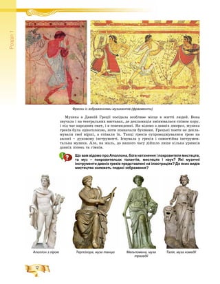 12
Ðîçä³ë1
Ìóçèêà â Äàâíіé Ãðåöії ïîñіäàëà îñîáëèâå ìіñöå â æèòòі ëþäåé. Âîíà
çâó÷àëà і íà òåàòðàëüíèõ âèñòàâàõ, äå äåêëàìàöіÿ çìіíþâàëàñÿ ñïіâîì õîðó,
і ïіä ÷àñ íàðîäíèõ ñâÿò, і â ïîâñÿêäåííі. ßê âіäîìî ç äàâíіõ äæåðåë, ìóçèêà
ãðåêіâ áóëà îäíîãîëîñîþ, íîòè ïîçíà÷àëè áóêâàìè. Ãðåöüêі ïîåòè íå äåêëà-
ìóâàëè ñâîї âіðøі, à ñïіâàëè їõ. Òàíöі ãðåêіâ ñóïðîâîäæóâàëèñÿ ãðîþ íà
àâëîñі – äóõîâîìó іíñòðóìåíòі. Іñíóâàëà ó ãðåêіâ і ñàìîñòіéíà іíñòðóìåí-
òàëüíà ìóçèêà. Àëå, íà æàëü, äî íàøîãî ÷àñó äіéøëî ëèøå êіëüêà óðèâêіâ
äàâíіõ ïіñåíü òà ãіìíіâ.
Що вам відомо про Аполлона, бога натхнення і покровителя мистецтв,
та муз – покровительок талантів, мистецтв і наук? Які музичні
інструменти давніх греків представлені на ілюстраціях? До яких видів
мистецтва належать подані зображення?
Аполлон з лірою Терпсіхора, муза танцю Мельпомена, муза
трагедії
Талія, муза комедії
Фрески із зображеннями музикантів (фрагменти)
 