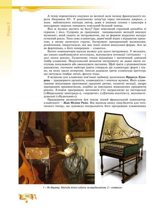 120
Ðîçä³ë2
À òåïåð ïåðåíåñіÀ іìîñÿ ïîäóìêè äî âåëèêîї çàëè ïàëàöó ôðàíöóçüêîãî êî-ї
ðîëÿ Ëþäîâèêà ÕV. Ó ðîçêіøíîìó іíòåð’єðі ñåðåä ÷èñëåííèõ äçåðêàë, ó
ÿêèõ âèáëèñêóþòü êàñêàäè ëþñòð, äàìè â ïèøíèõ ñóêíÿõ і êàâàëåðè â
íàïóäðåíèõ ïåðóêàõ òàíöþþòü ïîâіëüíèé áàëüíèé òàíåöü.
ßêà æ ìóçèêà çâó÷èòü íà áàëó? Ãðàє íåâåëèêèé ñòðóííèé àíñàìáëü çі
ñêðèïîê і âіîë. Ñóïðîâіä äî ãðàöіîçíèõ òàíöþâàëüíèõ ìåëîäіé âèêîíóє
ìóçèêàíò, ÿêèé ñèäèòü çà іíñòðóìåíòîì, ùî çà ôîðìîþ âіääàëåíî íàãàäóє
ñó÷àñíèé ðîÿëü. Òàêà ñàìà êëàâіàòóðà, äåðåâ’ÿíèé ÿùèê ç âіäêðèòîþ êðèø-
êîþ, ó ÿêîìó íàòÿãíóòî ñòðóíè. Іíñòðóìåíò ïðèêðàøåíèé ìàëþíêàìè,
ðіçüáëåííÿì, іíêðóñòàöієþ, âіí ìàє òîíêі íіæêè âèøóêàíîї ôîðìè. Àëå öå
íå ôîðòåïіàíî, à éîãî ïîïåðåäíèê – êëàâåñèí.
Áàãàòî êîìïîçèòîðіâ ïèñàëè ìóçèêó äëÿ öüîãî іíñòðóìåíòó. Ó ìåëîäіÿõ,
ùî ïèøíî îçäîáëþâàëèñÿ ìåëіçìàìè, âіä÷óâàëèñÿ іíòîíàöії «çіòõàííÿ» – ó
äóñі åïîõè ðîêîêî. Ãàëàíòíîìó ñòèëþ âіäïîâіäàâ і âèòîí÷åíèé äçâіíêèé
òåìáð êëàâåñèíà. Íåäîñêîíàëèé ìåõàíіçì іíñòðóìåíòó íå äàâàâ çìîãè ïî-
ñòóïîâî ïîñèëþâàòè àáî çìåíøóâàòè çâó÷àííÿ. Ùîá ãðàòè ç ðіçíîìàíіòíîþ
äèíàìіêîþ, òîãî÷àñíі ìàéñòðè íàâіòü ñòâîðèëè äâі êëàâіàòóðè: ôîðòå і ïіà-
íî, íà ÿêèõ ãðàëè ïî÷åðãîâî. Іíêîëè äîäàâàëè òðåòþ êëàâіàòóðó (ðåãіñòð),
ùî іìіòóâàëà òåìáðè ëþòíі, ôàãîòà òîùî.
Ç ìóçèêîþ äëÿ êëàâåñèíà ïîâ’ÿçàíі íàéâèùі äîñÿãíåííÿ Ôðàíñóà Êóïå-
ðåíà – ïðèäâîðíîãî îðãàíіñòà, êëàâåñèíіñòà і â÷èòåëÿ ìóçèêè. Éîãî êëàâå-
ñèííèì ìіíіàòþðàì ïðèòàìàííі ãðàöіîçíі ðèòìè, ãàëàíòíі ìåëîäії, ùåäðî
ïðèêðàøåíі îðíàìåíòèêîþ, ïîäіáíî äî þâåëіðíèõ æèâîïèñíèõ îðíàìåíòіâ
ðîêîêî. Ç-ïîìіæ ïðîãðàìíèõ çàãîëîâêіâ ï’єñ íàòðàïëÿєìî íà ïàñòîðàëüíі
(«Çáèðàëüíèöі âèíîãðàäó»), «ïîðòðåòíі» («Äіâ÷èíà-ïіäëіòîê»), çâóêîíàñëі-
äóâàëüíі («Áóäèëüíèê»).
Ïðèäâîðíèì ìóçèêàíòîì áóâ òàêîæ іíøèé ôðàíöóçüêèé êîìïîçèòîð-
êëàâåñèíіñò – Æàí Ôіëіïï Ðàìî. Âіí íàïèñàâ íèçêó îïåð-áàëåòіâ äëÿ òîãî-
÷àñíîãî òåàòðó, ùî çóìîâèëî òåàòðàëüíіñòü éîãî ïðîãðàìíèõ êëàâåñèííèõ
1 – Ян Вермер. Молода жінка сидить за верджинелом; 2 – клавесин
 