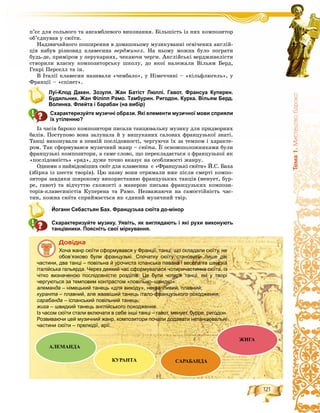 121
Òåìà1.Ìèñòåöòâîáàðîêî
ï’єñ äëÿ ñîëüíîãî òà àíñàìáëåâîãî âèêîíàííÿ. Áіëüøіñòü іç íèõ êîìïîçèòîð
îá’єäíóâàâ ó ñþїòè.
Íàäçâè÷àéíîãî ïîøèðåííÿ â äîìàøíüîìó ìóçèêóâàííі îñâі÷åíèõ àíãëіé-
öіâ íàáóâ ðіçíîâèä êëàâåñèíà âåðäæèíåë. Íà íüîìó ìîæíà áóëî ïîãðàòè
áóäü-äå, ïðèìіðîì ó ïåðóêàðíÿõ, ÷åêàþ÷è ÷åðãè. Àíãëіéñüêі âåðäæèíåëіñòè
ñòâîðèëè âëàñíó êîìïîçèòîðñüêó øêîëó, äî ÿêîї íàëåæàëè Âіëüÿì Áåðä,
Ãåíðі Ïåðñåëë òà іí.
Â Іòàëії êëàâåñèí íàçèâàëè «÷åìáàëî», ó Íіìå÷÷èíі – «êіëüôëþãåëü», ó
Ôðàíöії – «ñïіíåò».
Луї-Клод Дакен. Зозуля. Жан Батіст Люллі. Гавот. Франсуа Куперен.
Будильник. Жан Філіпп Рамо. Тамбурин. Ригодон. Курка. Вільям Берд.
Волинка. Флейта і барабан (на вибір)
Схарактеризуйте музичні образи. Які елементи музичної мови сприяли
їх утіленню?
Іç ÷àñіâ áàðîêî êîìïîçèòîðè ïèñàëè òàíöþâàëüíó ìóçèêó äëÿ ïðèäâîðíèõ
áàëіâ. Ïîñòóïîâî âîíà çàëóíàëà é ó âèøóêàíèõ ñàëîíàõ ôðàíöóçüêîї çíàòі.
Òàíöі âèêîíóâàëè â ïåâíіé ïîñëіäîâíîñòі, ÷åðãóþ÷è їõ çà òåìïîì і õàðàêòå-
ðîì. Òàê ñôîðìóâàâñÿ ìóçè÷íèé æàíð – ñþїòà. Її îñíîâîïîëîæíèêàìè áóëè
ôðàíöóçüêі êîìïîçèòîðè, à ñàìå ñëîâî, ùî ïåðåêëàäàєòüñÿ ç ôðàíöóçüêîї ÿê
«ïîñëіäîâíіñòü» «ðÿä», äóæå òî÷íî âêàçóє íà îñîáëèâîñòі æàíðó.
Îäíèìè ç íàéâіäîìіøèõ ñþїò äëÿ êëàâåñèíà є «Ôðàíöóçüêі ñþїòè» É.Ñ. Áàõà
(çáіðêà іç øåñòè òâîðіâ). Öþ íàçâó âîíè îòðèìàëè âæå ïіñëÿ ñìåðòі êîìïî-
çèòîðà çàâäÿêè øèðîêîìó âèêîðèñòàííþ ôðàíöóçüêèõ òàíöіâ (ìåíóåò, áóð-
ðå, ãàâîò) òà âіä÷óòòþ ñõîæîñòі ç ìàíåðîþ ïèñüìà ôðàíöóçüêèõ êîìïîçè-
òîðіâ-êëàâåñèíіñòіâ Êóïåðåíà òà Ðàìî. Íåçâàæàþ÷è íà ñàìîñòіéíіñòü ÷àñ-
òèí, êîæíà ñþїòà ñïðèéìàєòüñÿ ÿê єäèíèé ìóçè÷íèé òâіð.
Йоганн Себастьян Бах. Французька сюїта до-мінор
Схарактеризуйте музику. Уявіть, як виглядають і які рухи виконують
танцівники. Поясніть свої міркування.
Äîâіäêà
Хоча жанр сюїти сформувався у Франції, танці, що складали сюїту, не
обов’язково були французькі. Спочатку сюїту становили лише дві
частини, два танці – повільна й урочиста іспанська павана і весела та швидка
італійська гальярда. Через деякий час сформувалася чотиричастинна сюїта, із
чітко визначеною послідовністю розділів. Це були чотири танці, які у творі
чергуються за темповим контрастом «повільно–швидко»:
алеманда – німецький танець «для виходу», неквапливий, плавний;
куранта – плавний, але жвавіший танець італо-французького походження;
сарабанда – іспанський повільний танець;
жига – швидкий танець англійського походження.
Із часом сюїти стали включати в себе інші танці – гавот, менует, бурре, ригодон.
Розвиваючи цей музичний жанр, композитори почали додавати нетанцювальні
частини сюїти – прелюдії, арії.
АЛЕМАНДА
КУРАНТА САРАБАНДА
ЖИГА
 