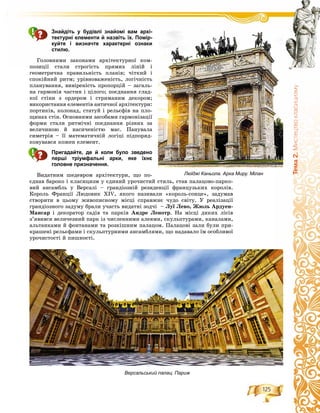 125
Òåìà2.Ìèñòåöòâîêëàñèöèçìó
Знайдіть у будівлі знайомі вам архі-
тектурні елементи й назвіть їх. Помір-
куйте і визначте характерні ознаки
стилю.
Ãîëîâíèìè çàêîíàìè àðõіòåêòóðíîї êîì-
ïîçèöії ñòàëè ñòðîãіñòü ïðÿìèõ ëіíіé і
ãåîìåòðè÷íà ïðàâèëüíіñòü ïëàíіâ; ÷іòêèé і
ñïîêіéíèé ðèòì; óðіâíîâàæåíіñòü, ëîãі÷íіñòü
ïëàíóâàííÿ, âèâіðåíіñòü ïðîïîðöіé – çàãàëü-
íà ãàðìîíіÿ ÷àñòèí і öіëîãî; ïîєäíàííÿ ãëàä-
êîї ñòіíè ç îðäåðîì і ñòðèìàíèì äåêîðîì;
âèêîðèñòàííÿ åëåìåíòіâ àíòè÷íîї àðõіòåêòóðè:
ïîðòèêіâ, êîëîíàä, ñòàòóé і ðåëüєôіâ íà ïëî-
ùèíàõ ñòіí. Îñíîâíèìè çàñîáàìè ãàðìîíіçàöії
ôîðìè ñòàëè ðèòìі÷íі ïîєäíàííÿ ðіçíèõ çà
âåëè÷èíîþ é íàñè÷åíіñòþ ìàñ. Ïàíóâàëà
ñèìåòðіÿ – її ìàòåìàòè÷íіé ëîãіöі ïіäïîðÿä-
êîâóâàâñÿ êîæåí åëåìåíò.
Пригадайте, де й коли було зведено
перші тріумфальні арки, яке їхнє
головне призначення.
Âèäàòíèì øåäåâðîì àðõіòåêòóðè, ùî ïî-
єäíàâ áàðîêî і êëàñèöèçì ó єäèíèé óðî÷èñòèé ñòèëü, ñòàâ ïàëàöîâî-ïàðêî-
âèé àíñàìáëü ó Âåðñàëі – ãðàíäіîçíіé ðåçèäåíöії ôðàíöóçüêèõ êîðîëіâ.
Êîðîëü Ôðàíöії Ëþäîâèê ÕIV, ÿêîãî íàçèâàëè «êîðîëü-ñîíöå», çàäóìàâ
ñòâîðèòè â öüîìó æèâîïèñíîìó ìіñöі ñïðàâæíє ÷óäî ñâіòó. Ó ðåàëіçàöії
ãðàíäіîçíîãî çàäóìó áðàëè ó÷àñòü âèäàòíі çîä÷і – Ëóї Ëåâî, Æþëü Àðäóåí-
Ìàíñàð і äåêîðàòîð ñàäіâ òà ïàðêіâ Àíäðå Ëåíîòð. Íà ìіñöі äèêèõ ëіñіâ
ç’ÿâèâñÿ âåëè÷åçíèé ïàðê іç ÷èñëåííèìè àëåÿìè, ñêóëüïòóðàìè, êàíàëàìè,
àëüòàíêàìè é ôîíòàíàìè òà ðîçêіøíèì ïàëàöîì. Ïàëàöîâі çàëè áóëè ïðè-
êðàøåíі ðåëüєôàìè і ñêóëüïòóðíèìè àíñàìáëÿìè, ùî íàäàâàëî їì îñîáëèâîї
óðî÷èñòîñòі é ïèøíîñòі.
Люїджі Каньола. Арка Миру. Мілан
Версальський палац. Париж
 