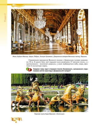 126
Ðîçä³ë2
Ñïðàâæíüîþ ïðèêðàñîþ Âåëèêîãî ïàëàöó є Äçåðêàëüíà ãàëåðåÿ çàâäîâæ-
êè 73 ì. Ç îäíîãî áîêó öієї ïàðàäíîї çàëè ðîçìіùåíî 17 âèñîêèõ âіêîí, à ç
ïðîòèëåæíîãî – âåëè÷åçíі äçåðêàëà, ó ÿêèõ âіäáèâàþòüñÿ íåáî, îçåðà, ôîí-
òàíè é ñêóëüïòóðè ïàðêó.
Завдяки чому зодчі створили ілюзію безмежного, наповненого пере-
ливами світла простору в Дзеркальній галереї?
Паркова скульптура Версалю «Колісниця»
Жюль Ардуен-Мансар, Шарль Лебрен, Антуан Куазевокс. Дзеркальна галерея Великого палацу. Версаль
 