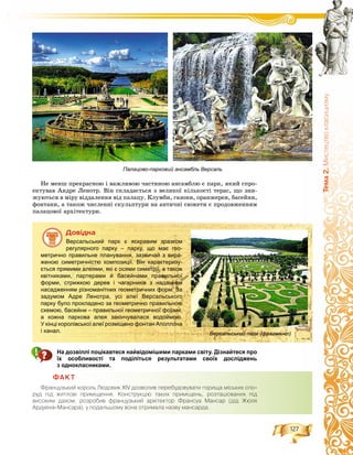 127
Òåìà2.Ìèñòåöòâîêëàñèöèçìó
Íå ìåíø ïðåêðàñíîþ і âàæëèâîþ ÷àñòèíîþ àíñàìáëþ є ïàðê, ÿêèé ñïðî-
åêòóâàâ Àíäðå Ëåíîòð. Âіí ñêëàäàєòüñÿ ç âåëèêîї êіëüêîñòі òåðàñ, ùî çíè-
æóþòüñÿ â ìіðó âіääàëåííÿ âіä ïàëàöó. Êëóìáè, ãàçîíè, îðàíæåðåÿ, áàñåéíè,
ôîíòàíè, à òàêîæ ÷èñëåííі ñêóëüïòóðè íà àíòè÷íі ñþæåòè є ïðîäîâæåííÿì
ïàëàöîâîї àðõіòåêòóðè.
Äîâіäêà
Версальський парк є яскравим зразком
регулярного парку – парку, що має гео-
метрично правильне планування, зазвичай з вира-
женою симетричністю композиції. Він характеризу-
ється прямими алеями, які є осями симетрії, а також
квітниками, партерами й басейнами правильної
форми, стрижкою дерев і чагарників з наданням
насадженням різноманітних геометричних форм. За
задумом Адре Ленотра, усі алеї Версальського
парку було прокладено за геометрично правильною
схемою, басейни – правильної геометричної форми,
а кожна паркова алея закінчувалася водоймою.
У кінці королівської алеї розміщено фонтан Аполлона
і канал. Версальський парк (фрагмент)
На дозвіллі поцікавтеся найвідомішими парками світу. Дізнайтеся про
їх особливості та поділіться результатами своїх досліджень
з однокласниками.
ÔÀÊÒ
Ôðàíöóçüêèé êîðîëü Ëþäîâèê XIV äîçâîëèâ ïåðåáóäîâóâàòè ãîðèùà ì³ñüêèõ ñïî-
ðóä ï³ä æèòëîâ³ ïðèì³ùåííÿ. Êîíñòðóêö³þ òàêèõ ïðèì³ùåíü, ðîçòàøîâàíèõ ï³ä
âèñîêèì äàõîì, ðîçðîáèâ ôðàíöóçüêèé àðõ³òåêòîð Ôðàíñóà Ìàíñàð (ä³ä Æþëÿ
Àðäóåíà-Ìàíñàðà), ó ïîäàëüøîìó âîíà îòðèìàëà íàçâó ìàíñàðäà.
Палацово-парковий ансамбль Версаль
 