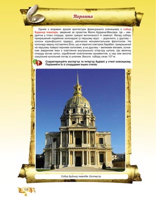 128
Ïåðëèíà
Одним з яскравих зразків архітектури французького класицизму є собор
Будинку інвалідів, зведений за проектом Жюля Ардуена-Мансара. Це – ква-
дратна у плані споруда, зразок суворої витонченості й симетрії. Фасад собору
прикрашений подвійною колонадою (у першому ярусі – доричного, у другому –
колони коринфського ордеру), увінчаною монументальним фронтоном. На
колонаду зверху поставлено блок, що в перетині повторює барабан, прикрашений
на першому поверсі парними колонами, а на другому – великими вікнами, основ-
ним завданням яких є освітлення внутрішнього інтер’єру купола. Цю величну
споруду вінчає купол, оздоблений позолоченим орнаментом, а над ним височіє
граціозний купольний ліхтар зі шпилем. Висота собору сягає 107 м.
Схарактеризуйте екстер’єр та інтер’єр будівлі у стилі класицизму.
Порівняйте їх зі спорудами інших стилів.
Собор Будинку інвалідів. Екстер’єр
 