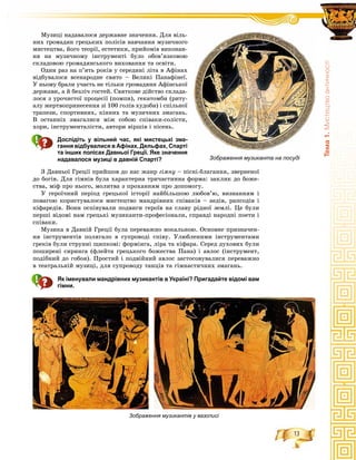 13
Òåìà1.Ìèñòåöòâîàíòè÷íîñò³
Ìóçèöі íàäàâàëîñÿ äåðæàâíå çíà÷åííÿ. Äëÿ âіëü-
íèõ ãðîìàäÿí ãðåöüêèõ ïîëіñіâ íàâ÷àííÿ ìóçè÷íîãî
ìèñòåöòâà, éîãî òåîðії, åñòåòèêè, ïðèéîìіâ âèêîíàí-
íÿ íà ìóçè÷íîìó іíñòðóìåíòі áóëî îáîâ’ÿçêîâîþ
ñêëàäîâîþ ãðîìàäÿíñüêîãî âèõîâàííÿ òà îñâіòè.
Îäèí ðàç íà ï’ÿòü ðîêіâ ó ñåðåäèíі ëіòà â Àôіíàõ
âіäáóâàëîñÿ âñåíàðîäíå ñâÿòî – Âåëèêі Ïàíàôіíåї.
Ó íüîìó áðàëè ó÷àñòü íå òіëüêè ãðîìàäÿíè Àôіíñüêîї
äåðæàâè, à é áåçëі÷ ãîñòåé. Ñâÿòêîâå äіéñòâî ñêëàäà-
ëîñÿ ç óðî÷èñòîї ïðîöåñії (ïîìïè), ãåêàòîìáè (ðèòó-
àëó æåðòâîïðèíåñåííÿ çі 100 ãîëіâ õóäîáè) і ñïіëüíîї
òðàïåçè, ñïîðòèâíèõ, êіííèõ òà ìóçè÷íèõ çìàãàíü.
Â îñòàííіõ çìàãàëèñÿ ìіæ ñîáîþ ñïіâàêè-ñîëіñòè,
õîðè, іíñòðóìåíòàëіñòè, àâòîðè âіðøіâ і ïіñåíü.
Дослідіть у вільний час, які мистецькі зма-
гання відбувалися в Афінах, Дельфах, Спарті
та інших полісах Давньої Греції. Яке значення
надавалося музиці в давній Спарті?
Ç Äàâíüîї Ãðåöії ïðèéøîâ äî íàñ æàíð ãіìíó – ïіñíі-áëàãàííÿ, çâåðíåíîї
äî áîãіâ. Äëÿ ãіìíіâ áóëà õàðàêòåðíà òðè÷àñòèííà ôîðìà: çàêëèê äî áîæå-
ñòâà, ìіô ïðî íüîãî, ìîëèòâà ç ïðîõàííÿì ïðî äîïîìîãó.
Ó ãåðîї÷íèé ïåðіîä ãðåöüêîї іñòîðії íàéáіëüøîþ ëþáîâ’þ, âèçíàííÿì і
ïîâàãîþ êîðèñòóâàëîñÿ ìèñòåöòâî ìàíäðіâíèõ ñïіâàêіâ – àåäіâ, ðàïñîäіâ і
êіôàðåäіâ. Âîíè îñïіâóâàëè ïîäâèãè ãåðîїâ íà ñëàâó ðіäíîї çåìëі. Öå áóëè
ïåðøі âіäîìі íàì ãðåöüêі ìóçèêàíòè-ïðîôåñіîíàëè, ñïðàâäі íàðîäíі ïîåòè і
ñïіâàêè.
Ìóçèêà â Äàâíіé Ãðåöії áóëà ïåðåâàæíî âîêàëüíîþ. Îñíîâíå ïðèçíà÷åí-
íÿ іíñòðóìåíòіâ ïîëÿãàëî â ñóïðîâîäі ñïіâó. Óëþáëåíèìè іíñòðóìåíòàìè
ãðåêіâ áóëè ñòðóííі ùèïêîâі: ôîðìіíãà, ëіðà òà êіôàðà. Ñåðåä äóõîâèõ áóëè
ïîøèðåíі ñèðèíãà (ôëåéòà ãðåöüêîãî áîæåñòâà Ïàíà) і àâëîñ (іíñòðóìåíò,
ïîäіáíèé äî ãîáîÿ). Ïðîñòèé і ïîäâіéíèé àâëîñ çàñòîñîâóâàëèñÿ ïåðåâàæíî
â òåàòðàëüíіé ìóçèöі, äëÿ ñóïðîâîäó òàíöіâ òà ãіìíàñòè÷íèõ çìàãàíü.
Як іменували мандрівних музикантів в Україні? Пригадайте відомі вам
гімни.
Зображення музиканта на посуді
Зображення музикантів у вазописі
 