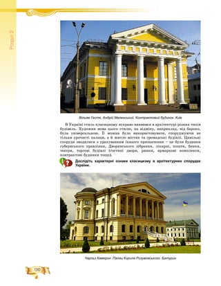130
Ðîçä³ë2
Â Óêðàїíі ñòèëü êëàñèöèçìó ÿñêðàâî âèÿâèâñÿ â àðõіòåêòóðі ðіçíèõ òèïіâ
áóäіâåëü. Õóäîæíÿ ìîâà öüîãî ñòèëþ, íà âіäìіíó, íàïðèêëàä, âіä áàðîêî,
áóëà óíіâåðñàëüíîþ. Її ìîæíà áóëî âèêîðèñòîâóâàòè, ñïîðóäæóþ÷è íå
òіëüêè óðî÷èñòі ïàëàöè, à é æèòëî ìіñòÿí òà ãðîìàäñüêі áóäіâëі. Öèâіëüíі
ñïîðóäè çâîäèëèñÿ ç óðàõóâàííÿì їõíüîãî ïðèçíà÷åííÿ – öå áóëè áóäèíêè
ãóáåðíñüêîãî ïðàâëіííÿ, Äâîðÿíñüêîãî çіáðàííÿ, ëіêàðíі, ïîøòè, áàíêè,
òåàòðè, òîðãîâі áóäіâëі (ãîñòèíі äâîðè, ðèíêè, ÿðìàðêîâі êîìïëåêñè,
êîíòðàêòîâі áóäèíêè òîùî).
Дослідіть характерні ознаки класицизму в архітектурних спорудах
України.
Вільям Гесте, Андрій Меленський. Контрактовий будинок. Київ
Чарльз Камерон. Палац Кирила Розумовського. Батурин
 