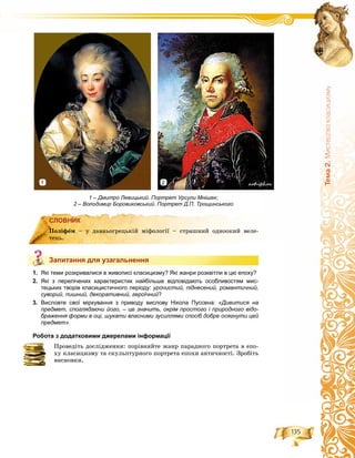 135
Òåìà2.Ìèñòåöòâîêëàñèöèçìó
СЛОВНИК
Запитання для узагальнення
1. Які теми розкривалися в живописі класицизму? Які жанри розквітли в цю епоху?
2. Які з перелічених характеристик найбільше відповідають особливостям мис-
тецьких творів класицистичного періоду: урочистий, піднесений, романтичний,
суворий, пишний, декоративний, героїчний?
3. Висловте свої міркування з приводу вислову Нікола Пуссена: «Дивитися на
предмет, споглядаючи його, – це значить, окрім простого і природного відо-
браження форми в оці, шукати власними зусиллями спосіб добре осягнути цей
предмет».
Робота з додатковими джерелами інформації
Ïðîâåäіòü äîñëіäæåííÿ: ïîðіâíÿéòå æàíð ïàðàäíîãî ïîðòðåòà â åïî-
õó êëàñèöèçìó òà ñêóëüïòóðíîãî ïîðòðåòà åïîõè àíòè÷íîñòі. Çðîáіòü
âèñíîâêè.
СЛОВНИК
Ïîëіôåì – ó äàâíüîãðåöüêіé ìіôîëîãії – ñòðàøíèé îäíîîêèé âåëå-
òåíü.
Запитання для узагальнення
1 – Дмитро Левицький. Портрет Урсули Мнішек;
2 – Володимир Боровиковський. Портрет Д.П. Трощинського
1 2
 