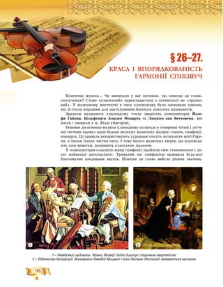 136
Ðîçä³ë2
Êëàñè÷íà ìóçèêà… ×è âèíèêàëî ó âàñ ïèòàííÿ, ùî îçíà÷àє öå ñëîâî-
ñïîëó÷åííÿ? Ñëîâî «êëàñè÷íèé» ïåðåêëàäàєòüñÿ ç ëàòèíñüêîї ÿê «çðàçêî-
âèé». Ó ìóçè÷íîìó ìèñòåöòâі â ÷àñè êëàñèöèçìó áóëî çàñíîâàíî êàíîíè,
ÿêі é ñòàëè âçіðöÿìè äëÿ íàñëіäóâàííÿ áàãàòüîõ ïîêîëіíü ìóçèêàíòіâ.
Çðàçêîì ìóçè÷íîãî êëàñèöèçìó ñòàëà òâîð÷іñòü êîìïîçèòîðіâ Éîçå-
ôà Ãàéäíà, Âîëüôãàíãà Àìàäåÿ Ìîöàðòà òà Ëþäâіãà âàí Áåòõîâåíà, ÿêі
æèëè і òâîðèëè ó ì. Âіäíі (Àâñòðіÿ).
Îñíîâíå äîñÿãíåííÿ ìóçèêè êëàñèöèçìó ïîëÿãàëî ó ñòâîðåííі ÷іòêîї і ëîãі÷-
íîї ñèñòåìè ïðàâèë ùîäî áóäîâè âåëèêèõ ìóçè÷íèõ æàíðіâ: ñîíàòè, ñèìôîíії,
êîíöåðòó. Öі ïðàâèëà âèêîðèñòîâóþòü óïðîäîâæ ñòîëіòü ìóçèêàíòè âñієї Єâðî-
ïè, à òàêîæ іíøèõ ÷àñòèí ñâіòó. І òîìó áàãàòî ìóçè÷íèõ òâîðіâ, ùî âіäïîâіäà-
þòü öèì âèìîãàì, íàçèâàþòü êëàñè÷íîþ ìóçèêîþ.
Ó êîìïîçèòîðіâ-êëàñèêіâ æàíð ñèìôîíії ïðîéøîâ ñâîє ñòàíîâëåííÿ і äî-
ñÿã íàéâèùîї äîñêîíàëîñòі. Òðèâàëèé ÷àñ ñèìôîíієþ íàçèâàëè áóäü-ÿêå
áëàãîçâó÷íå ïîєäíàííÿ çâóêіâ. Ïіçíіøå öå ñëîâî íàáóëî ðіçíèõ çíà÷åíü.
ÐÐÐÐÐÐÐÐÐÐÐÐÐÐÐÐÐÐÐÐÐÐÐÐÐÐÐÐÐÐÐÐÐÐÐÐÐÐÐÐÐÐÐÐÐÐÐÐÐÐÐÐÐÐÐÐÐÐÐÐÐÐÐÐÐÐÐÐÐÐÐÐÐÐÐÐÐÐÐÐÐÐÐÐÐÐÐÐÐÐÐÐÐÐÐÐÐÐÐÐÐÐÐÐÐÐÐÐÐÐÐÐÐÐÐÐÐÐÐÐÐÐÐÐÐÐÐÐÐÐÐÐÐÐÐÐÐÐÐÐÐÐÐÐÐÐÐÐÐÐÐÐÐÐÐÐÐÐÐÐÐÐÐÐÐÐÐÐÐÐÐÐÐÐÐÐÐÐÐÐÐÐÐÐÐÐÐÐÐÐÐÐÐÐÐÐÐÐÐÐÐÐÐÐÐÐÐÐÐÐÐÐÐÐÐÐÐîîîîîîîîîîîîîîîîîîîîîîîîççççççççççççççççççäääääääääääääääääääääääääääääääääääääääääääääääääääääääääääääääääääääääääääääääääääääääääääääää³³³³³³³³³³³³ëëëëëëëëëëëëëëëëë222222222222222222
§ 26–27.
КРАСА І ВПОРЯДКОВАНІСТЬ
ГАРМОНІЇ СПІВЗВУЧ
1 – Невідомий художник. Франц Йозеф Гайдн диригує струнним квартетом;
2 – Ебенейзер Кроуфорд. Вольфганг Амадей Моцарт і його батько Леопольд займаються музикою
1 2
 