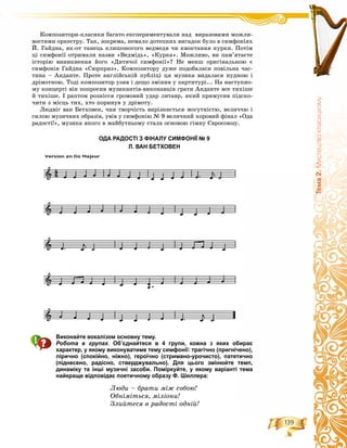 139
Òåìà2.Ìèñòåöòâîêëàñèöèçìó
Êîìïîçèòîðè-êëàñèêè áàãàòî åêñïåðèìåíòóâàëè íàä âèðàçîâèìè ìîæëè-
âîñòÿìè îðêåñòðó. Òàê, çîêðåìà, íåìàëî äîòåïíèõ âèãàäîê áóëî â ñèìôîíіÿõ
É. Ãàéäíà, ÿê-îò òàíåöü êëèøîíîãîãî âåäìåäÿ ÷è êâîêòàííÿ êóðêè. Ïîòіì
öі ñèìôîíії îòðèìàëè íàçâè «Âåäìіäü», «Êóðêà». Ìîæëèâî, âè ïàì’ÿòàєòå
іñòîðіþ âèíèêíåííÿ éîãî «Äèòÿ÷îї ñèìôîíії»? Íå ìåíø îðèãіíàëüíîþ є
ñèìôîíіÿ Ãàéäíà «Ñþðïðèç». Êîìïîçèòîðó äóæå ïîäîáàëàñÿ ïîâіëüíà ÷àñ-
òèíà – Àíäàíòå. Ïðîòå àíãëіéñüêіé ïóáëіöі öÿ ìóçèêà âèäàëàñÿ íóäíîþ і
äðіìîòíîþ. Òîäі êîìïîçèòîð óçÿâ і äåùî çìіíèâ ó ïàðòèòóðі... Íà íàñòóïíî-
ìó êîíöåðòі âіí ïîïðîñèâ ìóçèêàíòіâ-âèêîíàâöіâ ãðàòè Àíäàíòå âñå òèõіøå
é òèõіøå. І ðàïòîì ðîçíіññÿ ãðîìîâèé óäàð ëèòàâð, ÿêèé ïðèìóñèâ ïіäñêî-
÷èòè ç ìіñöü òèõ, õòî ïîðèíóâ ó äðіìîòó.
Ëþäâіã âàí Áåòõîâåí, ÷èÿ òâîð÷іñòü âèðіçíÿєòüñÿ ìîãóòíіñòþ, âåëè÷÷þ і
ñèëîþ ìóçè÷íèõ îáðàçіâ, óâіâ ó ñèìôîíіþ № 9 âåëè÷íèé õîðîâèé ôіíàë «Îäà
ðàäîñòі!», ìóçèêà ÿêîãî â ìàéáóòíüîìó ñòàëà îñíîâîþ ãіìíó Єâðîñîþçó.
ОДА РАДОСТІ З ФІНАЛУ СИМФОНІЇ № 9
Л. ВАН БЕТХОВЕН
Виконайте вокалізом основну тему.
Робота в групах. Об’єднайтеся в 4 групи, кожна з яких обирає
характер, у якому виконуватиме тему симфонії: трагічно (пригнічено),
лірично (спокійно, ніжно), героїчно (стримано-урочисто), патетично
(піднесено, радісно, стверджувально). Для цього змінюйте темп,
динаміку та інші музичні засоби. Поміркуйте, у якому варіанті тема
найкраще відповідає поетичному образу Ф. Шиллера:
Ëþäè – áðàòè ìіæ ñîáîþ!
Îáíіìіòüñÿ, ìіëіîíè!
Çëèéòåñÿ â ðàäîñòі îäíіé!
 