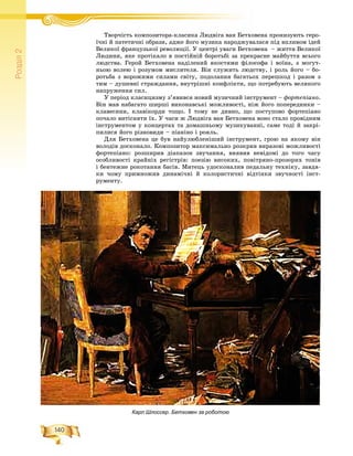 140
Ðîçä³ë2
Òâîð÷іñòü êîìïîçèòîðà-êëàñèêà Ëþäâіãà âàí Áåòõîâåíà ïðîíèçóþòü ãåðî-Ò і Ë і Á
ї÷íі é ïàòåòè÷íі îáðàçè, àäæå éîãî ìóçèêà íàðîäæóâàëàñÿ ïіä âïëèâîì іäåé
Âåëèêîї ôðàíöóçüêîї ðåâîëþöії. Ó öåíòðі óâàãè Áåòõîâåíà – æèòòÿ Âåëèêîї
Ëþäèíè, ÿêå ïðîòіêàëî â ïîñòіéíіé áîðîòüáі çà ïðåêðàñíå ìàéáóòòÿ âñüîãî
ëþäñòâà. Ãåðîé Áåòõîâåíà íàäіëåíèé ÿêîñòÿìè ôіëîñîôà і âîїíà, ç ìîãóò-
íüîþ âîëåþ і ðîçóìîì ìèñëèòåëÿ. Âіí ñëóæèòü ëþäñòâó, і ðîëü éîãî – áî-
ðîòüáà ç âîðîæèìè ñèëàìè ñâіòó, ïîäîëàííÿ áàãàòüîõ ïåðåøêîä і ðàçîì ç
òèì – äóøåâíі ñòðàæäàííÿ, âíóòðіøíі êîíôëіêòè, ùî ïîòðåáóþòü âåëèêîãî
íàïðóæåííÿ ñèë.
Ó ïåðіîä êëàñèöèçìó ç’ÿâèâñÿ íîâèé ìóçè÷íèé іíñòðóìåíò – ôîðòåïіàíî.
Âіí ìàâ íàáàãàòî øèðøі âèêîíàâñüêі ìîæëèâîñòі, íіæ éîãî ïîïåðåäíèêè –
êëàâåñèíè, êëàâіêîðäè òîùî. І òîìó íå äèâíî, ùî ïîñòóïîâî ôîðòåïіàíî
ïî÷àëî âèòіñíÿòè їõ. Ó ÷àñè æ Ëþäâіãà âàí Áåòõîâåíà âîíî ñòàëî ïðîâіäíèì
іíñòðóìåíòîì ó êîíöåðòàõ òà äîìàøíüîìó ìóçèêóâàííі, ñàìå òîäі é çàêðі-
ïèëèñÿ éîãî ðіçíîâèäè – ïіàíіíî і ðîÿëü.
Äëÿ Áåòõîâåíà öå áóâ íàéóëþáëåíіøèé іíñòðóìåíò, ãðîþ íà ÿêîìó âіí
âîëîäіâ äîñêîíàëî. Êîìïîçèòîð ìàêñèìàëüíî ðîçêðèâ âèðàçîâі ìîæëèâîñòі
ôîðòåïіàíî: ðîçøèðèâ äіàïàçîí çâó÷àííÿ, âèÿâèâ íåâіäîìі äî òîãî ÷àñó
îñîáëèâîñòі êðàéíіõ ðåãіñòðіâ: ïîåçіþ âèñîêèõ, ïîâіòðÿíî-ïðîçîðèõ òîíіâ
і áåíòåæíå ðîêîòàííÿ áàñіâ. Ìèòåöü óäîñêîíàëèâ ïåäàëüíó òåõíіêó, çàâäÿ-
êè ÷îìó ïðèìíîæèâ äèíàìі÷íі é êîëîðèñòè÷íі âіäòіíêè çâó÷íîñòі іíñò-
ðóìåíòó.
Карл Шлоссер. Бетховен за роботою
 