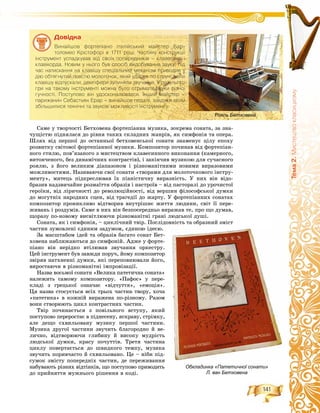 141
Òåìà2.Ìèñòåöòâîêëàñèöèçìó
Ñàìå ó òâîð÷îñòі Áåòõîâåíà ôîðòåïіàííà ìóçèêà, çîêðåìà ñîíàòà, çà çíà-
÷óùіñòþ ïіäíÿëàñÿ äî ðіâíÿ òàêèõ ñêëàäíèõ æàíðіâ, ÿê ñèìôîíіÿ òà îïåðà.
Øëÿõ âіä ïåðøîї äî îñòàííüîї áåòõîâåíñüêîї ñîíàòè çíàìåíóє öіëó åïîõó
ðîçâèòêó ñâіòîâîї ôîðòåïіàííîї ìóçèêè. Êîìïîçèòîð ïî÷èíàâ âіä ôîðòåïіàí-
íîãî ñòèëþ, ïîâ’ÿçàíîãî ç ìèñòåöòâîì êëàâåñèííîãî âèêîíàííÿ (êàìåðíîãî,
âèòîí÷åíîãî, áåç äèíàìі÷íèõ êîíòðàñòіâ), і çàêіí÷èâ ìóçèêîþ äëÿ ñó÷àñíîãî
ðîÿëþ, ç éîãî âåëèêèì äіàïàçîíîì і ðіçíîìàíіòíèìè íîâèìè âèðàçîâèìè
ìîæëèâîñòÿìè. Íàçèâàþ÷è ñâîї ñîíàòè «òâîðàìè äëÿ ìîëîòî÷êîâîãî іíñòðó-
ìåíòó», ìèòåöü ïіäêðåñëþâàâ їõ ïіàíіñòè÷íó âèðàçíіñòü. Ó íèõ âіí âіäî-
áðàçèâ íàäçâè÷àéíå ðîçìàїòòÿ îáðàçіâ і íàñòðîїâ – âіä ïàñòîðàëі äî óðî÷èñòîї
ãåðîїêè, âіä ëіðè÷íîñòі äî ðåâîëþöіéíîñòі, âіä âåðøèí ôіëîñîôñüêîї äóìêè
äî ìîãóòíіõ íàðîäíèõ ñöåí, âіä òðàãåäії äî æàðòó. Ó ôîðòåïіàííèõ ñîíàòàõ
êîìïîçèòîð ïðîíèêëèâî âіäòâîðèâ âíóòðіøíє æèòòÿ ëþäèíè, ñâіò її ïåðå-
æèâàíü і ðîçäóìіâ. Ñàìå â íèõ âіí áåçïîñåðåäíüî âèðàæàâ òå, ïðî ùî äóìàâ,
ùîðàçó ïî-íîâîìó âèñâіòëþþ÷è ðіçíîìàíіòíі ãðàíі ëþäñüêîї äóøі.
Ñîíàòà, ÿê і ñèìôîíіÿ, – öèêëі÷íèé òâіð. Ïîñëіäîâíіñòü òà îáðàçíèé çìіñò
÷àñòèí çóìîâëåíі єäèíèì çàäóìîì, єäèíîþ іäåєþ.
Çà ìàñøòàáîì іäåé òà îáðàçіâ áàãàòî ñîíàò Áåò-
õîâåíà íàáëèæàþòüñÿ äî ñèìôîíіé. Àäæå ó ôîðòå-
ïіàíî âіí íåðіäêî âòіëþâàâ çâó÷àííÿ îðêåñòðó.
Öåé іíñòðóìåíò áóâ çàâæäè ïîðó÷, éîìó êîìïîçèòîð
çâіðÿâ íàòõíåííі äóìêè, ÿêі ïåðåïîâíþâàëè éîãî,
âèðîñòàþ÷è â ðіçíîìàíіòíі іìïðîâіçàöії.
Íàçâà âîñüìîї ñîíàòè «Âåëèêà ïàòåòè÷íà ñîíàòà»
íàëåæèòü ñàìîìó êîìïîçèòîðó. «Ïàôîñ» ó ïåðå-
êëàäі ç ãðåöüêîї îçíà÷àє «âіä÷óòòÿ», «åìîöіÿ».
Öÿ íàçâà ñòîñóєòüñÿ âñіõ òðüîõ ÷àñòèí òâîðó, õî÷à
«ïàòåòèêà» â êîæíіé âèðàæåíà ïî-ðіçíîìó. Ðàçîì
âîíè ñòâîðþþòü öèêë êîíòðàñòíèõ ÷àñòèí.
Òâіð ïî÷èíàєòüñÿ ç ïîâіëüíîãî âñòóïó, ÿêèé
ïîñòóïîâî ïåðåðîñòàє â ïіäíåñåíó, ÿñêðàâó, ñòðіìêó,
àëå äåùî ñõâèëüîâàíó ìóçèêó ïåðøîї ÷àñòèíè.
Ìóçèêà äðóãîї ÷àñòèíè çâó÷èòü áëàãîðîäíî é âå-
ëè÷íî, âіäòâîðþþ÷è ãëèáèíó é âèñîêó ìóäðіñòü
ëþäñüêîї äóìêè, êðàñó ïî÷óòòіâ. Òðåòÿ ÷àñòèíà
öèêëó ïîâåðòàєòüñÿ äî øâèäêîãî òåìïó, ìóçèêà
çâó÷èòü ïîðèâ÷àñòî é ñõâèëüîâàíî. Öå – íіáè ïіä-
ñóìîê çìіñòó ïîïåðåäíіõ ÷àñòèí, äå ïåðåæèâàííÿ
íàáóâàþòü ðіçíèõ âіäòіíêіâ, ùî ïîñòóïîâî ïðèâîäèòü
äî ïðèéíÿòòÿ ìóæíüîãî ðіøåííÿ â êîäі.
Обкладинка «Патетичної сонати»
Л. ван Бетховена
Äîâіäêà
Âèíàéøîâ ôîðòåï³àíî ³òàë³éñüêèé ìàéñòåð Áàð-
òîëîìåî Êð³ñòîôîð³ â 1711 ðîö³. ×àñòèíó êîíñòðóêö³¿
³íñòðóìåíò óñïàäêóâàâ â³ä ñâî¿õ ïîïåðåäíèê³â – êëàâåñèíà ³
êëàâ³êîðäà. Íîâèì ó íüîãî áóâ ñïîñ³á âèäîáóâàííÿ çâóêó: ï³ä
÷àñ íàòèñêàííÿ íà êëàâ³øó ñïåö³àëüíèé ìåõàí³çì ïðèâîäèâ ó
ä³þ îáòÿãíóòèé ïîâñòþ ìîëîòî÷îê, ÿêèé óäàðÿâ ïî ñòðóí³; êîëè
êëàâ³øó â³äïóñêàëè, äåìïôåðè çóïèíÿëè çâó÷àííÿ. Ó ðåçóëüòàò³
ãðè íà òàêîìó ³íñòðóìåíò³ ìîæíà áóëî îòðèìàòè çâóêè ð³çíî¿
ãó÷íîñò³. Ïîñòóïîâî â³í óäîñêîíàëþâàâñÿ. ²íøèé ìàéñòåð –
ïàðèæàíèí Ñåáàñòüÿí Åðàð – âèíàéøîâ ïåäàë³, çàâäÿêè ÿêèì
çá³ëüøèëèñÿ òåõí³÷í³ òà çâóêîâ³ ìîæëèâîñò³ ³íñòðóìåíòó.
Рояль Бетховена
 