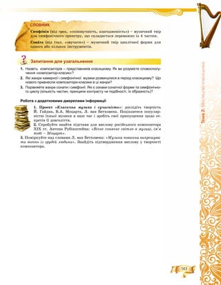 143
Òåìà2.Ìèñòåöòâîêëàñèöèçìó
СЛОВНИК
Запитання для узагальнення
1. Назвіть композиторів – представників класицизму. Як ви розумієте словосполу-
чення «композитор-класик»?
2. Які жанри камерної і симфонічної музики розвинулися в період класицизму? Що
нового привнесли композитори-класики в ці жанри?
3. Порівняйте жанри сонати і симфонії. Які є ознаки сонатної форми та симфонічно-
го циклу (кількість частин, принципи контрасту чи подібності, їх образність)?
Робота з додатковими джерелами інформації
1. Ïðîåêò «Êëàñè÷íà ìóçèêà і ñó÷àñíіñòü»: äîñëіäіòü òâîð÷іñòü
É. Ãàéäíà, Â.À. Ìîöàðòà, Ë. âàí Áåòõîâåíà. Ïîöіêàâòåñÿ ïîïóëÿð-
íіñòþ їõíüîї ìóçèêè â íàø ÷àñ і çðîáіòü ñâîї ïðèïóùåííÿ ùîäî ñå-
êðåòіâ її äîâãîëіòòÿ.
2. Ñïðîáóéòå çíàéòè ïіäñòàâè äëÿ âèñëîâó ðîñіéñüêîãî êîìïîçèòîðà
XIX ñò. Àíòîíà Ðóáіíøòåéíà: «Âі÷íå ñîíÿ÷íå ñâіòëî â ìóçèöі, іì’ÿ
òîáі – Ìîöàðò».
3. Ïîìіðêóéòå íàä ñëîâàìè Ë. âàí Áåòõîâåíà: «Ìóçèêà ïîâèííà âèêðåøóâà-
òè âîãîíü іç ãðóäåé ëþäèíè». Çíàéäіòü ïіäòâåðäæåííÿ âèñëîâó ó òâîð÷îñòі
êîìïîçèòîðà.
СЛОВНИК
Ñèìôîíіÿ (âіä ãðåö. «ñïіâçâó÷íіñòü, çëàãîäæåíіñòü») – ìóçè÷íèé òâіð
äëÿ ñèìôîíі÷íîãî îðêåñòðó, ùî ñêëàäàєòüñÿ ïåðåâàæíî іç 4 ÷àñòèí.
Ñîíàòà (âіä іòàë. «çâó÷àòè») – ìóçè÷íèé òâіð öèêëі÷íîї ôîðìè äëÿ
îäíîãî àáî êіëüêîõ іíñòðóìåíòіâ.
Запитання для узагальнення
 