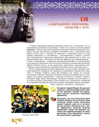 144
Ðîçä³ë2
Ó ïåðіîä êëàñèöèçìó ìóçè÷íå ìèñòåöòâî êâіòëî ÿê ó ñâіòñüêîìó, òàê і â
öåðêîâíîìó (äóõîâíîìó) ñåðåäîâèùі. Ó öåé ÷àñ ñêëàëàñÿ êëàñè÷íà ôîðìà
êîíöåðòó. Ó ñâіòñüêîìó æèòòі ïåðåâàãà íàäàâàëàñÿ іíñòðóìåíòàëüíîìó êîí-
öåðòó. ßê âàì óæå âіäîìî, êîíöåðòîì íàçèâàþòü òâіð, ó âèêîíàííі ÿêîãî
áåðóòü ó÷àñòü ñîëіñò і îðêåñòð. Ó ïåðåêëàäі ç ëàòèíñüêîї ìîâè öå ñëîâî
îçíà÷àє «çìàãàííÿ», à ç іòàëіéñüêîї – «çëàãîäæåíіñòü». І äіéñíî: ó äіàëîçі
ìіæ іíñòðóìåíòîì і îðêåñòðîì âіäáóâàєòüñÿ íіáè ìіðÿííÿ ñèë ó òîìó, õòî
êðàùå âèêîíóє òâіð – іíñòðóìåíò ÷è îðêåñòð. Âîäíî÷àñ óñі ìóçèêàíòè ðàçîì –
і ñîëіñò, і îðêåñòðàíòè – óòâîðþþòü çëàãîäæåíèé àíñàìáëü. Ó æàíðі êîíöåð-
òó âòіëþєòüñÿ õàðàêòåðíà äëÿ êëàñèöèçìó ðіâíîâàãà êîíòðàñòíèõ ìóçè÷íèõ
îáðàçіâ. Ïàðòіÿ ñîëіñòà, äå âіí äåìîíñòðóє âіðòóîçíіñòü, âèêîíàâñüêó ìàé-
ñòåðíіñòü, ïðîòèñòàâëÿєòüñÿ ÿñêðàâîìó çâó÷àííþ âñüîãî îðêåñòðó (òóòі).
Áàãàòî êîìïîçèòîðіâ-êëàñèêіâ ïðàöþâàëè â öüîìó æàíðі. Çîêðåìà, Ìî-
öàðò íàïèñàâ 27 êîíöåðòіâ, ÿêі íàëåæàòü äî íàéêðàùèõ ñòîðіíîê éîãî òâîð-
÷îñòі. Ó Ãàéäíà ñòâîðåíî ïîíàä 30 êîíöåðòіâ äëÿ îäíîãî ÷è êіëüêîõ
іíñòðóìåíòіâ. Áàãàòî êëàñè÷íèõ êîíöåðòіâ íàïèñàíî äëÿ ôîðòåïіàíî. Є êîí-
öåðòè і äëÿ іíøèõ іíñòðóìåíòіâ – ñêðèïêè, âіîëîí÷åëі, êëàðíåòà, ôëåéòè,
âàëòîðíè, àðôè. Іíîäі êîìïîçèòîðè ñêëàäàþòü êîíöåðòè íå äëÿ îäíîãî, à
äëÿ äâîõ ÷è òðüîõ іíñòðóìåíòіâ. Òîäі êîíöåðò òàê і íàçèâàєòüñÿ: ïîäâіéíèé
÷è ïîòðіéíèé. Íàïðèêëàä, Áåòõîâåí ñòâîðèâ ïîòðіéíèé êîíöåðò äëÿ ôîðòå-
ïіàíî, ñêðèïêè і âіîëîí÷åëі ç îðêåñòðîì.
Вольфганг Амадей Моцарт. Концерт для
кларнета з оркестром (фрагмент); Люд-
віг ван Бетховен. Концерт для форте-
піано, скрипки і віолончелі з оркестром
(фрагмент)
Пригадайте, для яких інструментів було
створено концерти, які ви слухали? Який
загальний настрій втілює прослухана
музика? Зверніть увагу на те, як дося-
гається контраст виконання соло і туті.
Як відбувається музичний розвиток
(драматургія твору)? Які враження ви-
кликає у вас каденція концерту, де соліст
демонструє свою віртуозність, граючи
без оркестрового супроводу?
ÐÐÐÐÐÐÐÐÐÐÐÐÐÐÐÐÐÐÐÐÐÐÐÐÐÐÐÐÐÐÐÐÐÐÐÐÐÐÐÐÐÐÐÐÐÐÐÐÐÐÐÐÐÐÐÐÐÐÐÐÐÐÐÐÐÐÐÐÐÐÐÐÐÐÐÐÐÐÐÐîîîîîîîîîîîîîîîîîîîîîîîîîîîîîîîîîîîîîîîîîîîîîîîîîîîîîîîîîîîçççççççççççççççççççççççççäääääääääääääääääääääääääääääääääääää³³³³³³³³³³³³³³³³³³³³³³³³³³ëëëëëëëëëëëëëëëëëëëëëëëëëëëëëëëëëëëëëëëëëëëëëëëëëëë222222222222222222222222222222222222222222222222222222222222222222222222222222222
§ 28.
«ЗЛАГОДЖЕНЕ ЗМАГАННЯ»
СОЛІСТІВ І ТУТІ
Скрипаль з оркестром
 