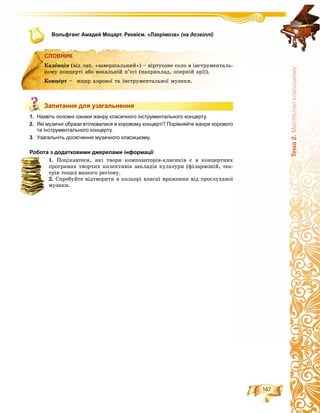 147
Òåìà2.Ìèñòåöòâîêëàñèöèçìó
Вольфганг Амадей Моцарт. Реквієм. «Лакрімоза» (на дозвіллі)
СЛОВНИК
Запитання для узагальнення
1. Назвіть основні ознаки жанру класичного інструментального концерту.
2. Які музичні образи втілювалися в хоровому концерті? Порівняйте жанри хорового
та інструментального концерту.
3. Узагальніть досягнення музичного класицизму.
Робота з додатковими джерелами інформації
1. Ïîöіêàâòåñÿ, ÿêі òâîðè êîìïîçèòîðіâ-êëàñèêіâ є â êîíöåðòíèõ
ïðîãðàìàõ òâîð÷èõ êîëåêòèâіâ çàêëàäіâ êóëüòóðè (ôіëàðìîíіé, òåà-
òðіâ òîùî) âàøîãî ðåãіîíó.
2. Ñïðîáóéòå âіäòâîðèòè â êîëüîðі âëàñíі âðàæåííÿ âіä ïðîñëóõàíîї
ìóçèêè.
СЛОВНИК
Êàäåíöіÿ (âіä ëàò. «çàâåðøàëüíèé») – âіðòóîçíå ñîëî â іíñòðóìåíòàëü-
íîìó êîíöåðòі àáî âîêàëüíіé ï’єñі (íàïðèêëàä, îïåðíіé àðії).
Êîíöåðò – æàíð õîðîâîї òà іíñòðóìåíòàëüíîї ìóçèêè.
Запитання для узагальнення
 