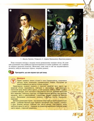 149
Òåìà3.Ðîìàíòèçì
Òåìà êîõàííÿ ïîñіäàє â ìóçèöі åïîõè ðîìàíòèçìó ïàíіâíå ìіñöå, áî ñàìå
öåé äóøåâíèé ñòàí íàéáіëüø áàãàòîñòîðîííüî é ïîâíî âіäáèâàє âñі ãëèáèíè
òà íþàíñè ëþäñüêîї ïñèõіêè. Ìîæëèâî, ñàìå òîìó â òîé ÷àñ íàäçâè÷àéíîãî
ðîçêâіòó íàáóëà âîêàëüíà ëіðèêà, çîêðåìà ðîìàíñ.
Пригадайте, що вам відомо про цей жанр.
Äîâіäêà
Термін «романс» виник в Іспанії в часи Середньовіччя, позначаючи
світську пісню іспанською («романською») мовою. Поступово це
поняття ввійшло до вжитку в різних країнах.
Характерною ознакою романсу є ліричний характер його змісту, що
зазвичай втілює переживання, пов’язані із закоханістю. Цей вокально-
поетичний жанр являє собою єдність, у якій однаково значущі слово і музика:
у романсі мелодія, тісно пов’язана з віршованим текстом, відбиває загальний
його характер і поетичну структуру. Інструментальний супровід має важливе
значення, часто є рівноправним з вокальною партією елементом єдиного
цілого. Жанровими різновидами романсу є балада, елегія, баркарола,
серенада.
Діапазон романсової лірики – від жанрово-побутових до лірико-драматичних
творів – особливо багатий щодо передачі емоційного світу людини, «голосу»
її душі. Елегійні настрої, глибокий сум, світла печаль, тиха радість, нотки
трагічного відчуття життя… Недарма за романсом закріпилися поетичні назви
«дитя серця», «ліричний щоденник».
1 – Василь Тропінін. Гітарист; 2 – Іларіон Прянішніков. Жорстокі романси
1 2
 