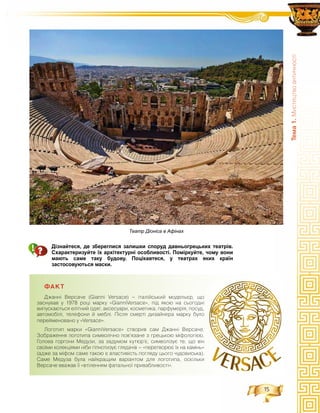 15
Òåìà1.Ìèñòåöòâîàíòè÷íîñò³
Дізнайтеся, де збереглися залишки споруд давньогрецьких театрів.
Схарактеризуйте їх архітектурні особливості. Поміркуйте, чому вони
мають саме таку будову. Поцікавтеся, у театрах яких країн
застосовуються маски.
ÔÀÊÒ
Äæàíí³ Âåðñà÷å (Gianni Versace) – ³òàë³éñüêèé ìîäåëüºð, ùî
çàñíóâàâ ó 1978 ðîö³ ìàðêó «GianniVersace», ï³ä ÿêîþ íà ñüîãîäí³
âèïóñêàþòüñÿ åë³òíèé îäÿã, àêñåñóàðè, êîñìåòèêà, ïàðôóìåð³ÿ, ïîñóä,
àâòîìîá³ë³, òåëåôîíè é ìåáë³. Ï³ñëÿ ñìåðò³ äèçàéíåðà ìàðêó áóëî
ïåðåéìåíîâàíî ó «Versace».
Ëîãîòèï ìàðêè «GianniVersace» ñòâîðèâ ñàì Äæàíí³ Âåðñà÷å.
Çîáðàæåííÿ ëîãîòèïà ñèìâîë³÷íî ïîâ’ÿçàíå ç ãðåöüêîþ ì³ôîëîã³ºþ.
Ãîëîâà ãîðãîíè Ìåäóçè, çà çàäóìîì êóòþð’º, ñèìâîë³çóº òå, ùî â³í
ñâî¿ìè êîëåêö³ÿìè í³áè ã³ïíîòèçóº ãëÿäà÷³â – «ïåðåòâîðþº ¿õ íà êàì³íü»
(àäæå çà ì³ôîì ñàìå òàêîþ º âëàñòèâ³ñòü ïîãëÿäó öüîãî ÷óäîâèñüêà).
Ñàìå Ìåäóçà áóëà íàéêðàùèì âàð³àíòîì äëÿ ëîãîòèïà, îñê³ëüêè
Âåðñà÷å ââàæàâ ¿¿ «âò³ëåííÿì ôàòàëüíî¿ ïðèâàáëèâîñò³».
Театр Діоніса в Афінах
 
