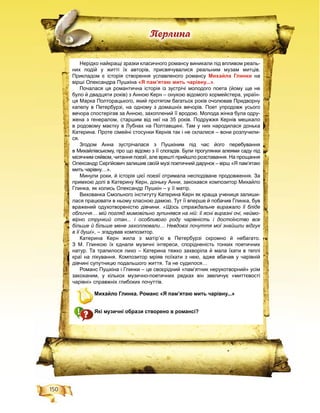 150
Ïåðëèíà
Нерідко найкращі зразки класичного романсу виникали під впливом реаль-
них подій у житті їх авторів, присвячувалися реальним музам митців.
Прикладом є історія створення уславленого романсу Михайла Глинки на
вірші Олександра Пушкіна «Я пам’ятаю мить чарівну...».
Почалася ця романтична історія із зустрічі молодого поета (йому ще не
було й двадцяти років) з Анною Керн – онукою відомого хормейстера, україн-
ця Марка Полторацького, який протягом багатьох років очолював Придворну
капелу в Петербурзі, на одному з домашніх вечорів. Поет упродовж усього
вечора спостерігав за Анною, захоплений її вродою. Молода жінка була одру-
жена з генералом, старшим від неї на 35 років. Подружжя Кернів мешкало
в родовому маєтку в Лубнах на Полтавщині. Там у них народилася донька
Катерина. Проте сімейні стосунки Кернів так і не склалися – вони розлучили-
ся.
Згодом Анна зустрічалася з Пушкіним під час його перебування
в Михайлівському, про що відомо з її спогадів. Були прогулянки алеями саду під
місячним сяйвом, читання поезії, але врешті прийшло розставання. На прощання
Олександр Сергійович залишив своїй музі поетичний дарунок – вірш «Я пам’ятаю
мить чарівну…».
Минули роки, й історія цієї поезії отримала несподіване продовження. За
примхою долі в Катерину Керн, доньку Анни, закохався композитор Михайло
Глинка, як колись Олександр Пушкін – у її матір.
Вихованка Смольного інституту Катерина Керн як краща учениця залиши-
лася працювати в ньому класною дамою. Тут її вперше й побачив Глинка, був
вражений одухотвореністю дівчини. «Щось страждальне виражало її бліде
обличчя… мій погляд мимовільно зупинявся на ній: її ясні виразні очі, неймо-
вірно стрункий стан... і особливого роду чарівність і достоїнство все
більше й більше мене захоплювали… Невдовзі почуття мої знайшли відгук
в її душі», – згадував композитор.
Катерина Керн жила з матір’ю в Петербурзі скромно й небагато.
З М. Глинкою їх єднали музичні інтереси, спорідненість тонких поетичних
натур. Та трапилося лихо – Катерина тяжко захворіла й мала їхати в теплі
краї на лікування. Композитор мріяв поїхати з нею, адже вбачав у чарівній
дівчині супутницю подальшого життя. Та не судилося…
Романс Пушкіна і Глинки – це своєрідний «пам’ятник нерукотворний» усім
закоханим, у кількох музично-поетичних рядках він звеличує «миттєвості
чарівні» справжніх глибоких почуттів.
Михайло Глинка. Романс «Я пам’ятаю мить чарівну...»
Які музичні образи створено в романсі?
 