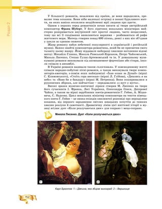 152
Ðîçä³ë2
Ó áіëüøîñòі ðîìàíñіâ, íåçàëåæíî âіä êðàїíè, äå âîíè íàðîäèëèñÿ, ïðå-Ó áі і і і ї
âàëþє òåìà êîõàííÿ. Âîíè íіáè ìàëåíüêі îñòðіâöі â îêåàíі áóðõëèâîãî æèò-
òÿ, íà ÿêèõ íàâіêè îñåëèëèñÿ íåçäіéñíåííі ìðії ëþäèíè ïðî ùàñòÿ.
Îäíèì ç ïåðøèõ ñåðåä ðîìàíòèêіâ ïî÷àâ ïèñàòè öі òâîðè àâñòðіéñüêèé
êîìïîçèòîð Ôðàíö Øóáåðò. Ó éîãî ëіðè÷íèõ âîêàëüíèõ ìіíіàòþðàõ ìàé-
ñòåðíî ðîçêðèâàєòüñÿ âíóòðіøíіé ñâіò ïðîñòîї ëþäèíè, ÷àñòî íåùàñëèâîї,
òîìó ùî âñі її ñïîäіâàííÿ âèÿâëÿþòüñÿ ìàðíèìè – ðîçáèâàþòüñÿ îá ðèôè
æèòòєâîãî ìîðÿ. Ìèòåöü ñòâîðèâ ïîíàä 600 ïіñåíü, äåÿêі ç íèõ âіí îá’єäíàâ
ó öèêëè çà єäèíèì ñþæåòîì.
Æàíð ðîìàíñó íàáóâ íåáà÷åíîї ïîïóëÿðíîñòі â óêðàїíñüêіé і ðîñіéñüêіé
ìóçèöі. Âàæêî çíàéòè êîìïîçèòîðà-ðîìàíòèêà, ÿêèé áè íå ïðèñâÿòèâ ñâîãî
òàëàíòó öüîìó æàíðó. Éîìó âіääàâàëè íàéêðàùі õâèëèíè íàòõíåííÿ âіäîìі
ìèòöі: Ìèõàéëî Ãëèíêà, Ìèêîëà Ðèìñüêèé-Êîðñàêîâ, Ïåòðî ×àéêîâñüêèé,
Ìèêîëà Ëèñåíêî, Ñòåïàí Ãóëàê-Àðòåìîâñüêèé òà іí. Ó äîìàøíüîìó ìóçè-
êóâàííі ðîìàíñè âèêîíóâàëè ïіä àêîìïàíåìåíò ôîðòåïіàíî àáî ãіòàðè, іíêî-
ëè ñïіâàëè â àíñàìáëі.
Â Óêðàїíі ðîìàíñè íàçèâàëè òàêîæ ñîëîñïіâàìè. Ó ïîâñÿêäåííîìó æèòòі
ñïіâàëè íàðîäíî-ïîáóòîâі ïіñíі-ðîìàíñè, à òàêîæ âèêîíóâàëè òâîðè êîìïî-
çèòîðіâ-àìàòîðіâ, ç-ïîìіæ ÿêèõ íàéâіäîìіøі «Їõàâ êîçàê çà Äóíàé» (âіðøі
Ñ. Êëèìîâñüêîãî), «Ñòîїòü ãîðà âèñîêàÿ» (âіðøі Ë. Ãëіáîâà), «Äèâëþñü ÿ íà
íåáî» òà «Âçÿâ áè ÿ áàíäóðó» (âіðøі Ì. Ïåòðåíêà). Âîíè ïîøèðþâàëèñÿ â
ðóêîïèñíèõ çáіðêàõ, àëå íàé÷àñòіøå – ïåðåäàâàëèñÿ «ç âóñò ó âóñòà».
Âèñîêі çðàçêè ìóçè÷íî-ïîåòè÷íîї ëіðèêè ñòâîðèâ Ì. Ëèñåíêî íà òâîðè
éîãî ñó÷àñíèêіâ І. Ôðàíêà, Ëåñі Óêðàїíêè, Îëåêñàíäðà Îëåñÿ, Äíіïðîâîї
×àéêè, à òàêîæ íà âіðøі çàðóáіæíèõ ïîåòіâ-ðîìàíòèêіâ Ã. Ãåéíå, À. Ìіöêå-
âè÷à, Ñ. Íàäñîíà. Öèêë âîêàëüíèõ ìіíіàòþð êîìïîçèòîðà íà òåêñòè íіìåöü-
êîãî ïîåòà Ã. Ãåéíå – öå íèçêà åïіçîäіâ õâèëþþ÷îї ðîçïîâіäі ïðî íåðîçäіëåíå
êîõàííÿ, âіä ïåðøîãî çàðîäæåííÿ ñâіòëèõ þíàöüêèõ ïî÷óòòіâ äî òÿæêèõ
õâèëèí ðîçëóêè é ñàìîòíîñòі. Äðàìàòè÷íó ëіíіþ öієї æèòòєâîї іñòîðії â ìó-
çèöі âòіëþє äóåò «Êîëè ðîçëó÷àþòüñÿ äâîє» äëÿ ñîïðàíî і ìåöî-ñîïðàíî.
Микола Лисенко. Дует «Коли розлучаються двоє»
Карл Брюллов: 1 – Дівчина, яка збирає виноград; 2 – Вершниця
1 2
 