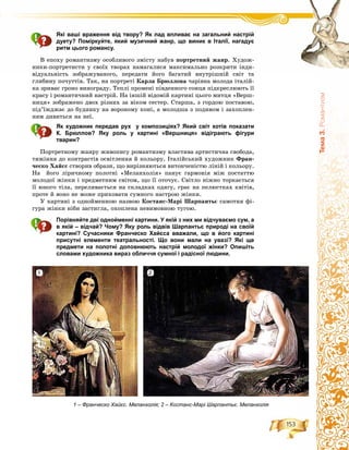 153
Òåìà3.Ðîìàíòèçì
Які ваші враження від твору? Як лад впливає на загальний настрій
дуету? Поміркуйте, який музичний жанр, що виник в Італії, нагадує
ритм цього романсу.
Â åïîõó ðîìàíòèçìó îñîáëèâîãî çìіñòó íàáóâ ïîðòðåòíèé æàíð. Õóäîæ-
íèêè-ïîðòðåòèñòè ó ñâîїõ òâîðàõ íàìàãàëèñÿ ìàêñèìàëüíî ðîçêðèòè іíäè-
âіäóàëüíіñòü çîáðàæóâàíîãî, ïåðåäàòè éîãî áàãàòèé âíóòðіøíіé ñâіò òà
ãëèáèíó ïî÷óòòіâ. Òàê, íà ïîðòðåòі Êàðëà Áðþëëîâà ÷àðіâíà ìîëîäà іòàëіé-
êà çðèâàє ãðîíî âèíîãðàäó. Òåïëі ïðîìåíі ïіâäåííîãî ñîíöÿ ïіäêðåñëþþòü її
êðàñó і ðîìàíòè÷íèé íàñòðіé. Íà іíøіé âіäîìіé êàðòèíі öüîãî ìèòöÿ «Âåðø-
íèöÿ» çîáðàæåíî äâîõ ðіçíèõ çà âіêîì ñåñòåð. Ñòàðøà, ç ãîðäîþ ïîñòàâîþ,
ïіä’їæäæàє äî áóäèíêó íà âîðîíîìó êîíі, à ìîëîäøà ç ïîäèâîì і çàõîïëåí-
íÿì äèâèòüñÿ íà íåї.
Як художник передав рух у композиціях? Який світ хотів показати
К. Брюллов? Яку роль у картині «Вершниця» відіграють фігури
тварин?
Ïîðòðåòíîìó æàíðó æèâîïèñó ðîìàíòèçìó âëàñòèâà àðòèñòè÷íà ñâîáîäà,
òÿæіííÿ äî êîíòðàñòіâ îñâіòëåííÿ é êîëüîðó. Іòàëіéñüêèé õóäîæíèê Ôðàí-
÷åñêî Õàéєñ ñòâîðèâ îáðàçè, ùî âèðіçíÿþòüñÿ âèòîí÷åíіñòþ ëіíіé і êîëüîðó.
Íà éîãî ëіðè÷íîìó ïîëîòíі «Ìåëàíõîëіÿ» ïàíóє ãàðìîíіÿ ìіæ ïîñòàòòþ
ìîëîäîї æіíêè і ïðåäìåòíèì ñâіòîì, ùî її îòî÷óє. Ñâіòëî íіæíî òîðêàєòüñÿ
її þíîãî òіëà, ïåðåëèâàєòüñÿ íà ñêëàäêàõ îäÿãó, ãðàє íà ïåëþñòêàõ êâіòіâ,
ïðîòå é âîíî íå ìîæå ïðèõîâàòè ñóìíîãî íàñòðîþ æіíêè.
Ó êàðòèíі ç îäíîéìåííîþ íàçâîþ Êîñòàíñ-Ìàðі Øàðïàíòüє ñàìîòíÿ ôі-
ãóðà æіíêè íіáè çàñòèãëà, îõîïëåíà íåâèìîâíîþ òóãîþ.
Порівняйте дві однойменні картини. У якій з них ми відчуваємо сум, а
в якій – відчай? Чому? Яку роль відвів Шарпантьє природі на своїй
картині? Сучасники Франческо Хайєса вважали, що в його картині
присутні елементи театральності. Що вони мали на увазі? Які ще
предмети на полотні доповнюють настрій молодої жінки? Опишіть
словами художника вираз обличчя сумної і радісної людини.
1 – Франческо Хайєс. Меланхолія; 2 – Костанс-Марі Шарпантьє. Меланхолія
1 2
 