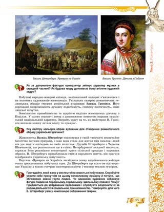 155
Òåìà3.Ðîìàíòèçì
Як за допомогою фактури композитор змінює характер музики в
середній частині? Як будова твору допомагає йому втілити художній
задум?
Ïîáóòîâі íàðîäíî-æàíðîâі åïіçîäè, íàöіîíàëüíèé êîëîðèò ç’ÿâëÿþòüñÿ і
íà ïîëîòíàõ õóäîæíèêіâ-æèâîïèñöіâ. Óíіêàëüíó ãàëåðåþ ðîìàíòè÷íèõ ñå-
ëÿíñüêèõ îáðàçіâ ñòâîðèâ ðîñіéñüêèé õóäîæíèê Âàñèëü Òðîïіíіí. Éîãî
ïåðñîíàæі âèïðîìіíþþòü äóõîâíó ïіäíåñåíіñòü, ãëèáîêó ïîåòè÷íіñòü, æèâі
ëþäñüêі ïî÷óòòÿ.
Çîâíіøíüîþ ïðèâàáëèâіñòþ òà ùèðіñòþ íàäіëèâ æèâîïèñåöü äіâ÷èíó ç
Ïîäіëëÿ. Ó öüîìó ïîðòðåòі àâòîð ç äèâîâèæíîþ ïîâíîòîþ âèðàçèâ óêðàїí-
ñüêèé íàöіîíàëüíèé õàðàêòåð. Çâåðíіòü óâàãó íà òå, ÿê ìàéñòåðíî Â. Òðîïі-
íіí âèïèñàâ êîæíó äåòàëü îäÿãó òà ïðèêðàñ.
Яку палітру кольорів обрав художник для створення романтичного
образу української дівчини?
Æèâîïèñåöü Âàñèëü Øòåðíáåðã îïàíîâóâàâ ó ñâîїé òâîð÷îñòі íåçâè÷àéíå
áàãàòñòâî ìîòèâіâ ïðèðîäè, і ñàìå âîíà ñòàëà äëÿ ìèòöÿ òèì іäåàëîì, ÿêèé
âіí óñå æèòòÿ îñïіâóâàâ íà ñâîїõ ïîëîòíàõ. Äðóæáà Øòåðíáåðãà ç Òàðàñîì
Øåâ÷åíêîì, ùî ðîçïî÷àëàñÿ ùå â ñòіíàõ Ïåòåðáóðçüêîї àêàäåìії ìèñòåöòâ,
ñïðèÿëà éîãî ðîçóìіííþ íåïîâòîðíîї êðàñè ñіëüñüêîї ïðèðîäè і íàðîäíèõ
îáðàçіâ. Â. Øòåðíáåðãà ïðèâàáëþâàëà ñòèõіÿ íàðîäíîãî æèòòÿ, âіí ïðàãíóâ
âіäîáðàæàòè óêðàїíñüêó ïîáóòîâіñòü.
Êàðòèíà «ßðìàðîê íà Óêðàїíі» çàñâіä÷èëà ïîÿâó íåçðіâíÿííîãî ìàéñòðà
òîíêî çðåæèñîâàíèõ ïîáóòîâèõ ñöåí. Äî Øòåðíáåðãà ùå íіõòî íå âіäòâîðþ-
âàâ Óêðàїíó ç òàêîþ ãîñòðîþ ñïîñòåðåæëèâіñòþ і òîíêèì òåïëèì ãóìîðîì.
Пригадайте, який жанр у мистецтві називається побутовим. Спробуйте
уявити себе присутнім на цьому галасливому ярмарку й почути, що
обговорює кожна група людей. Чи однаково художник зображує
фігури людей на передньому, середньому і дальньому планах? Чому?
Придивіться до зображених персонажів і спробуйте розрізнити їх за
родом діяльності та соціальною приналежністю. Поміркуйте, для чого
В. Штернберг увів у композицію зображення тварин.
Василь Тропінін. Дівчина з ПоділляВасиль Штернберг. Ярмарок на Україні
 