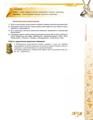157
Òåìà3.Ðîìàíòèçì
СЛОВНИК
Запитання для узагальнення
1. Чому, на вашу думку, жанру романсу надавали перевагу композитори-романтики?
2. Пригадайте ліричні вокальні твори (романси або подібні до них), якими ви захоп-
лювалися, та виконайте їх.
3. Як у музичному мистецтві романтиків виявилася зацікавленість композиторів
фольклором?
4. Спробуйте створити власну романсову мелодію (вокаліз або на вірш улюбленого
поета). Доберіть до неї назви: «Меланхолія», «Душевний порив», «Сум», «Еле-
гійний мотив», «Розлука», «Сповідь», «Розчарування», «Самотність» тощо.
Робота з додатковими джерелами інформації
1. Ïîöіêàâòåñÿ ïîïóëÿðíіñòþ æàíðó «ðîìàíñ» ó íàø ÷àñ. Çðîáіòü
àóäіîäîáіðêó ñó÷àñíèõ ðîìàíñіâ òà ïîäіëіòüñÿ ðåçóëüòàòàìè ñâîїõ äî-
ñëіäæåíü ç îäíîêëàñíèêàìè òà îäíîêëàñíèöÿìè.
2. Ñòâîðіòü ôîòîñåñіþ «Ðîìàíòè÷íі îáðàçè ìîїõ ñó÷àñíèêіâ» àáî ñåë-
ôі «ß – ðîìàíòèê!».
СЛОВНИК
Åëåãіÿ – æàíð êàìåðíîї ìóçèêè çàäóìëèâîãî ñóìíîãî õàðàêòåðó.
Ñåðåíàäà – æàíð êàìåðíîї ìóçèêè ëіðè÷íîãî õàðàêòåðó.
 