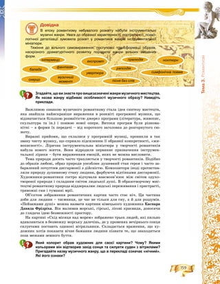 159
Òåìà3.Ðîìàíòèçì
Äîâіäêà
В епоху романтизму небувалого розквіту набули інструментальні
музичні жанри. Увага до образної характерності, портретності, психо-
логічної деталізації зумовила розквіт у романтиків жанрів інструментальної
мініатюри.
Тяжіння до вільного самовираження, поступової трансформації образів,
наскрізного драматургічного розвитку породило жанри вільних змішаних
форм.
Згадайте, що визнаєте про вищезазначеніжанри музичногомистецтва.
Як назва жанру відбиває особливості музичного образу? Наведіть
приклади.
Âàæëèâîþ îçíàêîþ ìóçè÷íîãî ðîìàíòèçìó ñòàëà іäåÿ ñèíòåçó ìèñòåöòâ,
ÿêà çíàéøëà íàéÿñêðàâіøå âèðàæåííÿ â ðîçêâіòі ïðîãðàìíîї ìóçèêè, ùî
âіäçíà÷àєòüñÿ áіëüøîþ ðîçìàїòіñòþ äæåðåë ïðîãðàìè (ëіòåðàòóðà, æèâîïèñ,
ñêóëüïòóðà òà іí.) і ïîÿâîþ íîâîї îïåðè. Âèòîêè ïðîãðàì áóëè ðіçíîìà-
íіòíі – à ôîðìè їõ ïåðåäà÷і – âіä êîðîòêîãî çàãîëîâêà äî ðîçãîðíóòîãî ñþ-
æåòó.
Âèðàçíі ïðèéîìè, ùî ñêëàëèñÿ ó ïðîãðàìíіé ìóçèöі, ïðîíèêëè â òàê
çâàíó ÷èñòó ìóçèêó, ùî ñïðèÿëî ïіäñèëåííþ її îáðàçíîї êîíêðåòíîñòі, «æè-
âîïèñíîñòі». Ëіðè÷íà іíñòðóìåíòàëüíà ìіíіàòþðà ó òâîð÷îñòі ðîìàíòèêіâ
íàáóëà íîâîãî æèòòÿ. Âîíè âіäðîäèëè ïåðâèííå ïðèçíà÷åííÿ іíñòðóìåí-
òàëüíîї ëіðèêè – áóòè âèðàæåííÿì åìîöіé, ÿêèõ íå ìîæíà âèñëîâèòè.
Òåìà ïðèðîäè äîñèòü ÷àñòî òðàïëÿєòüñÿ ó òâîð÷îñòі ðîìàíòèêіâ. Ïîäіáíî
äî îáðàçіâ ëþáîâі, îáðàç ïðèðîäè óîñîáëþє äóøåâíèé ñòàí ãåðîÿ і ÷àñòî çà-
áàðâëåíèé ïî÷óòòÿì äèñãàðìîíії ç äіéñíіñòþ. Êîìïîçèòîðè іíîäі ïðîòèñòàâ-
ëÿëè ïðèðîäó äóøåâíîìó ñòàíó ëþäèíè, ôàðáóþ÷è âіäòіíêàìè äèñãàðìîíії.
Õóäîæíèêè-ðîìàíòèêè ãîñòðî âіä÷óâàëè âçàєìîçâ’ÿçîê ìіæ ñâіòîì îäóõî-
òâîðåíîї ïðèðîäè і ñêëàäíèì ñâіòîì ëþäñüêîї äóøі. Â îáðàçîòâîð÷îìó ìèñ-
òåöòâі ðîìàíòèçìó ïðèðîäà âіääçåðêàëþє ëþäñüêі ïåðåæèâàííÿ і ïðèñòðàñòі,
òðèâîæíі ñíè і òóìàííі ìðії.
Îá’єêòîì çîáðàæåííÿ ðîìàíòè÷íèõ êàðòèí ÷àñòî ñòàє íі÷. Öÿ ÷àñòèíà
äîáè äëÿ ëþäèíè – òàєìíèöÿ, öå ÷àñ íå òіëüêè äëÿ ñíó, à é äëÿ ðîçäóìіâ.
«Ïåéçàæàìè äóøі» ìîæíà íàçâàòè êàðòèíè íіìåöüêîãî õóäîæíèêà Êàñïàðà
Äàâèäà Ôðіäðіõà. Âіí ìàëþâàâ ìîðñüêі, ãіðñüêі, ëіñîâі êðàєâèäè, äîíîñÿ÷è
äî ãëÿäà÷à іäåþ áåçìåæíîñòі ïðîñòîðó.
Íà êàðòèíі «Ñõіä ìіñÿöÿ íàä ìîðåì» çîáðàæåíî òðüîõ ëþäåé, ÿêі ïèëüíî
âäèâëÿþòüñÿ â áåçìåæíó ìîðñüêó äàëå÷іíü, äå ó ïðîìåíÿõ âå÷іðíüîãî ñîíöÿ
ñèëóåòàìè ïîñòàþòü îäèíîêі âіòðèëüíèêè. Ñêëàäàєòüñÿ âðàæåííÿ, ùî õó-
äîæíèê õîòіâ ïîêàçàòè âі÷íå áàæàííÿ ëþäèíè ïіçíàòè òå, ùî çíàõîäèòüñÿ
ïîçà ìåæàìè çåìíîãî áóòòÿ.
Який колорит обрав художник для своєї картини? Чому? Якими
кольорами він відтворив захід сонця та силуети суден з вітрилами?
Пригадайте назву музичного жанру, що в перекладі означає «нічний».
Які його ознаки?
балада
скерцо
фантазія
інтермецо
увертюра
експромт ноктюрн
музичний
момент
рапсодія
прелюдія
симфонічна поема
пісня без слів
 