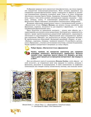 162
Ðîçä³ë2
Ç îáðàçàìè ïðèðîäè ÷àñòî çìàãàєòüñÿ òåìà ôàíòàñòèêè, ùî ñòàëà ñïðàâæ-Ç á ô
íіì âіäêðèòòÿì êîìïîçèòîðіâ-ðîìàíòèêіâ. Âîíè àêòèâíî ïðàöþâàëè íàä
ñòâîðåííÿì êàçêîâî-ôàíòàñòè÷íèõ ãåðîїâ і ïåðåäà÷åþ їõ îáðàçіâ çà äîïîìî-
ãîþ ðіçíîìàíіòíèõ åëåìåíòіâ õóäîæíüîї ìîâè. Ñàìå â öі ðîêè ëіòåðàòóðà
çáàãàòèëàñÿ êàçêàìè áðàòіâ Ãðіìì, Àíäåðñåíà, áàëàäàìè Øèëëåðà і Ìіöêå-
âè÷à, ðàçîì ç òèì ìèòöі àêòèâíî äîñëіäæóâàëè íàðîäíó ñïàäùèíó – ïåðå-
êàçè, ëåãåíäè, êàçêè. Ó êîìïîçèòîðіâ ðîìàíòè÷íîї øêîëè êàçêîâі,
ôàíòàñòè÷íі îáðàçè íàáóâàþòü íåïîâòîðíîãî íàöіîíàëüíîãî çàáàðâëåííÿ.
ßñêðàâèì ïðèêëàäîì ðîìàíòè÷íîãî öèêëó â іíñòðóìåíòàëüíіé ìóçèöі є
«Ôàíòàñòè÷íі ï’єñè» Ðîáåðòà Øóìàíà äëÿ ðіçíîãî ñêëàäó àíñàìáëіâ: äëÿ
ôîðòåïіàíî, ñêðèïêè, âіîëîí÷åëі òà äëÿ êâàðòåòó і ôîðòåïіàíî, – à òàêîæ
îäíîéìåííèé ôîðòåïіàííèé öèêë.
Öèêë áóäóєòüñÿ çà ïðèíöèïîì êîíòðàñòó – ðіçêèõ çìіí îáðàçіâ, ùî є
õàðàêòåðíèìè äëÿ ìóçèêè åïîõè ðîìàíòèçìó: áóíòіâíèé äóõ, ïîðèâ÷àñòіñòü,
ïðîòåñò, іðîíіÿ ïðîòèñòàâëÿþòüñÿ ðîìàíòè÷íіé ìðіéëèâîñòі, çàäóìëèâîñòі,
ïîåòè÷íîñòі é îäóõîòâîðåíîñòі. Ôîðòåïіàííèé öèêë âіäêðèâàєòüñÿ ìðіéëè-
âîþ êàðòèíêîþ «Ââå÷åðі», ùî ´ðóíòóєòüñÿ íà òèõîìó, çàòàєíîìó çâó÷àííі.
Їé ïðîòèñòàâëÿєòüñÿ áóðõëèâèé, çáóäæåíèé åìîöіéíèé «Ïîðèâ», çà íèì –
«Íàâіùî», êàðòèíêà, ñïîâíåíà òàєìíè÷îї íіæíîñòі. Її åëåãіéíіñòü âèòіñíÿ-
єòüñÿ «Ïðèìõàìè», ç їõíіìè ñóì’ÿòëèâèìè ïî÷óòòÿìè, çëåòàìè é ïàäіííÿìè.
Òàêèé ïðèéîì êîíòðàñòíîñòі âèòðèìàíî äî êіíöÿ çáіðêè.
Роберт Шуман. «Фантастичні п’єси» (фрагменти)
Назвіть прийоми, які використав композитор для створення
атмосфери таємничості, фантастичності, нереальності. Визначте
емоційні стани, характери, музичні образи п’єс. Доведіть, що мініа-
тюри в циклі чергуються за принципом контрастності. Що поєднує їх
у цикл?
Äëÿ àíãëіéñüêîãî ïîåòà é õóäîæíèêà Âіëüÿìà Áëåéêà «ñâіò îáðàçіâ – öå
ñâіò âі÷íîñòі», äå ñòèðàþòüñÿ ìåæі ìіæ ïðàâäîþ òà іëþçієþ, äîñâіäîì і
ôàíòàçієþ, ðåàëüíèì òà íàäïðèðîäíèì. Ó ñâîїõ æèâîïèñíèõ òà ãðàôі÷íèõ
êîìïîçèöіÿõ âіí ñòâîðþє âëàñíó êîñìîãîíі÷íó ñèñòåìó, ÿêà îõîïëþє àíòè÷-
Вільям Блейк: 1 – «Книга Тель»; 2 – «Дитя-радість».Титульний аркуш;
3 – Ілюстрація до збірки «Пісні Невинності»
1 2 3
 