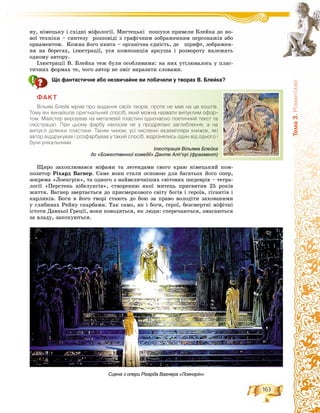 163
Òåìà3.Ðîìàíòèçì
íó, íіìåöüêó і ñõіäíі ìіôîëîãії. Ìèñòåöüêі ïîøóêè ïðèâåëè Áëåéêà äî íî-
âîї òåõíіêè – ñèíòåçó ðîçïîâіäі ç ãðàôі÷íèì çîáðàæåííÿì ïåðñîíàæіâ àáî
îðíàìåíòîì. Êîæíà éîãî êíèãà – îðãàíі÷íà єäíіñòü, äå øðèôò, çîáðàæåí-
íÿ íà áåðåãàõ, іëþñòðàöії, óñÿ êîìïîçèöіÿ àðêóøà і ðîçâîðîòó íàëåæàòü
îäíîìó àâòîðó.
Іëþñòðàöії Â. Áëåéêà òåæ áóëè îñîáëèâèìè: íà íèõ óòіëþâàëîñü ó ïëàñ-
òè÷íèõ ôîðìàõ òå, ÷îãî àâòîð íå çìіã âèðàçèòè ñëîâàìè.
Що фантастичне або незвичайне ви побачили у творах В. Блейка?
ÔÀÊÒ
Â³ëüÿì Áëåéê ìð³ÿâ ïðî âèäàííÿ ñâî¿õ òâîð³â, ïðîòå íå ìàâ íà öå êîøò³â.
Òîìó â³í âèíàéøîâ îðèã³íàëüíèé ñïîñ³á, ÿêèé ìîæíà íàçâàòè âèïóêëèì îôîð-
òîì. Ìàéñòåð âèð³çóâàâ íà ìåòàëåâ³é ïëàñòèí³ îäíî÷àñíî ïîåòè÷íèé òåêñò òà
³ëþñòðàö³þ. Ïðè öüîìó ôàðáó íàíîñèâ íå ó ïðîäðÿïàí³ çàãëèáëåííÿ, à íà
âèïóêë³ ä³ëÿíêè ïëàñòèíè. Òàêèì ÷èíîì, óñ³ ÷èñëåíí³ åêçåìïëÿðè êíèæîê, ÿê³
àâòîð â³ääðóêóâàâ ³ ðîçôàðáóâàâ ó òàêèé ñïîñ³á, â³äð³çíÿëèñü îäèí â³ä îäíîãî ³
áóëè óí³êàëüíèìè.
Ùèðî çàõîïëþâàâñÿ ìіôàìè òà ëåãåíäàìè ñâîãî êðàþ íіìåöüêèé êîì-
ïîçèòîð Ðіõàðä Âàãíåð. Ñàìå âîíè ñòàëè îñíîâîþ äëÿ áàãàòüîõ éîãî îïåð,
çîêðåìà «Ëîåíãðіí», òà îäíîãî ç íàéâåëè÷íіøèõ ñâіòîâèõ øåäåâðіâ – òåòðà-
ëîãії «Ïåðñòåíü íіáåëóíãіâ», ñòâîðåííþ ÿêîї ìèòåöü ïðèñâÿòèâ 25 ðîêіâ
æèòòÿ. Âàãíåð çâåðòàєòüñÿ äî ïðèñìåðêîâîãî ñâіòó áîãіâ і ãåðîїâ, ãіãàíòіâ і
êàðëèêіâ. Áîãè â éîãî òâîðі ñòàþòü äî áîþ çà ïðàâî âîëîäіòè çàõîâàíèìè
ó ãëèáèíàõ Ðåéíó ñêàðáàìè. Òàê ñàìî, ÿê і áîãè, ãåðîї, áåçñìåðòíі ìіôі÷íі
іñòîòè Äàâíüîї Ãðåöії, âîíè ïîâîäÿòüñÿ, ÿê ëþäè: ñïåðå÷àþòüñÿ, çìàãàþòüñÿ
çà âëàäó, çàêîõóþòüñÿ.
Сцена з опери Ріхарда Вагнера «Лоенгрін»
Ілюстрація Вільяма Блейка
до «Божественної комедії» Данте Аліґ’єрі (фрагмент)
 