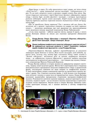 164
Ðîçä³ë2
…Áóðÿ áóøóє â ãîðàõ. Ïî íåáó ïðîíîñÿòüñÿ ÷îðíі õìàðè, ÿêі æåíå âіòåð.Á á Ï á і
«Õîé-î-òî-õî!» – ëóíàє âîéîâíè÷èé çàêëèê âàëüêіðіé і âіäëóíþєòüñÿ â ãî-
ðàõ. Òî íà ñâîїõ ìîãóòíіõ êîíÿõ ó ãðîçîâèõ õìàðàõ ì÷àòü äіâè âіéíè. Çâó-
÷àííÿ ñòðóííèõ ñìè÷êîâèõ і òðåëі äåðåâ’ÿíèõ äóõîâèõ çîáðàæóþòü ïîðèâè
âіòðó і âèòòÿ áóðі; ìåëîäіÿ ôàãîòіâ і âàëòîðí ç ãîñòðèì ïóíêòèðíèì
ðèòìîì âіäòâîðþє òóïіò êîíåé âàëüêіðіé. Ïåðåä î÷èìà ñëóõà÷іâ ïîñòàє
âèðàçíà êàðòèíà øàëåíèõ ïåðåãîíіâ ÿêèõîñü òèòàíі÷íèõ іñòîò ïіä áóøó-
âàííÿ áóðі.
«Ùî çà ãðàíäіîçíà, äèâíà êàðòèíà! Òàê і ìàëþєø ñîáі öèõ äèêèõ äіâ-
âåëåòíіâ, ÿêі ç ãðîìîì і òðіñêîòîì ëіòàþòü ïî õìàðàõ íà ñâîїõ ÷àðіâíèõ
êîíÿõ», – çàõîïëåíî ðîçïîâіäàâ ïðî ñâîї âðàæåííÿ âіä ïðîñëóõîâóâàííÿ
öüîãî ìóçè÷íîãî åïіçîäó âèäàòíèé êîìïîçèòîð Ïåòðî ×àéêîâñüêèé.
…À îñü іíøà êàðòèíà – íåáåñíå öàðñòâî ñâіòëà, ïðàâäè é êðàñè, ç ÿêîãî
ðèöàð Ëîåíãðіí çіéøîâ íà çåìëþ äëÿ ñïàñіííÿ ïðåêðàñíîї îáìîâëåíîї
Åëüçè.
Ріхард Вагнер. Опера «Валькірія» з тетралогії «Перстень нібелунгів».
Дія ІІІ. Політ валькірій. Опера «Лоенгрін». Вступ
Якими тембрами симфонічного оркестру зображено «царство світла»?
Як відбувається музичний розвиток у творі? Порівняйте темброві
фарби симфонічних фрагментів з опер Ріхарда Вагнера.
«Çâóêîíàñëіäóâàííÿ Âàãíåðà, õóäîæíі çâóêîâіäòâîðåííÿ çà àíàëîãієþ
íàéâèùîþ ìіðîþ äîòåïíі é íàî÷íі. Éîãî ïîëіò âàëüêіðіé, âõіä âåäìåäÿ, êó-
âàííÿ ìå÷à, øåëåñò ëіñó, âèòòÿ áóðі, ïëåñêàííÿ Ðåéíó, ñÿéâî çîëîòà â
“Çîëîòі íіáåëóíãіâ”, ìèñëèâñüêі ðîãè çà ñöåíîþ, íàãðàâàííÿ ïàñòóõіâ
òîùî – öå çîáðàæåííÿ, ñïîâíåíі îáðàçíîñòі і çðèìîñòі çàâäÿêè âëó÷íîìó
çàñòîñóâàííþ íåçðіâíÿííîї îðêåñòðîâêè» – òàê ãîâîðèâ ïðî ìóçèêó íіìåöü-
êîãî êîìïîçèòîðà Ìèêîëà Ðèìñüêèé-Êîðñàêîâ.
Ðіõàðä Âàãíåð óâіéøîâ â іñòîðіþ ìóçèêè ÿê ðåôîðìàòîð îïåðíîãî ìèñòå-
öòâà, òâîðåöü íîâîї ìóçè÷íîї äðàìè. Ìåòîþ éîãî ïåðåòâîðåíü áóëî ñòâîðåííÿ
ìîíóìåíòàëüíîãî ïðîãðàìíîãî âîêàëüíî-ñèìôîíі÷íîãî òâîðó â äðàìàòè÷íіé
ôîðìі, ïîêëèêàíîãî çàìіíèòè âñі âèäè îïåðíîї òà ñèìôîíі÷íîї ìóçèêè.
Ó ñâîїõ ìàñøòàáíèõ îïåðàõ êîìïîçèòîð ïðàãíóâ äî îðãàíі÷íîãî ñèíòåçó ìó-
çèêè і äðàìè. Òàê ç’ÿâèëàñÿ ìóçè÷íà äðàìà, ó ÿêіé ìóçèêà òå÷å áåçïåðåðâ-
íèì ïîòîêîì і ïîєäíóє â єäèíå öіëå âñі äðàìàòóðãі÷íі ëàíêè. Îïåðè Âàãíåðà
íàïîâíåíі íàäçâè÷àéíî ïðåêðàñíèìè ñòîðіíêàìè ïðîãðàìíî-ñèìôîíі÷íîї
ìóçèêè. Ðіçíîìàíіòíі ïîåòè÷íі êàðòèíè ïðèðîäè, ëþäñüêі ïðèñòðàñòі, âåëè÷
êîõàííÿ, ïîäâèãè ãåðîїâ – óñå öå âòіëåíî â ìóçèöі êîìïîçèòîðà іç ïðèãîëîì-
øëèâîþ ñèëîþ âèðàçíîñòі. Çíà÷íå ìіñöå â îïåðàõ Âàãíåðà çàéìàþòü ñàìî-
ñòіéíі îðêåñòðîâі åïіçîäè, ÿêі є öіííèì âíåñêîì ó ñâіòîâó ñèìôîíі÷íó
ìóçèêó.
1 – Ілюстрація до опери Ріхарда Вагнера «Валькірія»; 2, 3 – сцени з опери Ріхарда Вагнера «Валькірія»
1
2 3
 