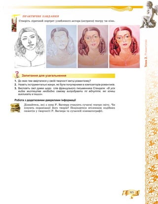 165
Òåìà3.Ðîìàíòèçì
ÏÐÀÊÒÈ×ÍÅ ÇÀÂÄÀÍÍß
ü ëіðè÷íèé ïîðòðåò óëþáëåíîãî àêòîðà (àêòðèñè) òåàòðó ÷è êіíî.
Запитання для узагальнення
1. До яких тем зверталися у своїй творчості митці романтизму?
2. Назвіть інструментальні жанри, які були популярними в композиторів-романтиків.
3. Висловіть свої думки щодо слів французького письменника Стендаля: «В усіх
видах мистецтва необхідно самому випробувати ті відчуття, які хочеш
викликати в інших».
Робота з додатковими джерелами інформації
Äіçíàéòåñÿ, ÿêі ç îïåð Ð. Âàãíåðà ñòàâëÿòü ñó÷àñíі òåàòðè ñâіòó. ×è
іñíóþòü åêðàíіçàöії éîãî òâîðіâ? Ïîöіêàâòåñÿ âòіëåííÿì ïîäіáíèõ
ñþæåòіâ ó òâîð÷îñòі Ð. Âàãíåðà òà ñó÷àñíіé êіíåìàòîãðàôії.
ÏÐÀÊ
Ñòâîðіòü
Запитання для узагальнення
 