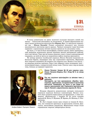 166
Ðîçä³ë2ÐÐÐÐÐÐÐÐÐÐÐÐÐÐÐÐÐÐÐÐÐÐÐÐÐÐÐÐÐÐÐÐÐÐÐÐÐÐÐÐÐÐÐÐÐÐÐÐÐÐÐÐÐÐÐÐÐÐÐÐÐÐÐÐÐÐÐÐîîîîîîîîîîîîîîîîîîîîîîîîîîîîîîîîîîîîîîîîîîîîîîîîîîîîçççççççççççççççççççççççççççççççççççççççççççççççççççççççççççççççççççççççççççççççäääääääääääääääääääääääääääääääääääääääääääääääääääääääääääääääääääääääääääääääääääääääääääääääääääääääääääääääääääääääääääääääää³³³³³³³³³³³³³³³³³³³³³³³³³³³³³³³³³³³³³³³³³³³³³³³³³³³³³³³³³³³ëëëëëëëëëëëëëëëëëëëëëëëëëëëëëëëëëëëëëëëëëëëëëëëëëëëëëëëëëëëëëëëëëëëëëë222222222222222222222222222222222222222222222222
Â åïîõó ðîìàíòèçìó íà àðåíó ìóçè÷íîї êóëüòóðè âèõîäèòü íîâèé òèï
ìèòöÿ – áëèñêó÷èé âèêîíàâåöü íà іíñòðóìåíòі. Ó öàðèíі ôîðòåïіàííîї ìó-
çèêè òàêèì ìóçèêàíòîì-âіðòóîçîì áóâ Ôåðåíö Ëіñò, à â ìèñòåöòâі ñêðèïêî-
âîї ãðè – Íіêîëî Ïàãàíіíі. Ðîçìàõ êîíöåðòíîї äіÿëüíîñòі öèõ òèòàíіâ
âèêîíàâñüêîãî ìèñòåöòâà ïðîñòî âðàæàє. Òðèâàëі êîíöåðòíі òóðíå áàãàòüìà
êðàїíàìè ç ïðîïàãàíäîþ ñâіòîâîї ìóçèêè ïðèíåñëè їì çàñëóæåíó ñëàâó.
Íà æàëü, ó òі ÷àñè íå áóëî ìàãíіòîôîíіâ, êîìïàêò-äèñêіâ, íàâіòü ãðàìçàïèñó,
ùîá íàùàäêàì çàëèøèëèñÿ çâóêîâі ñâіä÷åííÿ âèñîêîї âèêîíàâñüêîї ìàéñòåð-
íîñòі öèõ ìèòöіâ. Òîìó ïðî íåї ìîæíà äіçíàòèñÿ ëèøå ç їõíüîї êîìïîçèòîðñüêîї
ñïàäùèíè, íà ÿêіé íå ìîãëà íå ïîçíà÷èòèñÿ íàáóòà òåõíі÷íà âіðòóîçíіñòü.
ßê ìåòåîð ïðîíіññÿ іòàëіéñüêèé ñêðèïàëü Íіêîëî Ïàãàíіíі ìóçè÷íèì íå-
áîñõèëîì Єâðîïè, âіäêðèâøè íîâó åðó ñêðèïêîâîãî ìèñòåöòâà. Âåðøèíîþ
éîãî òâîð÷îñòі íàçèâàþòü 24 êàïðèñè äëÿ ñêðèïêè ñîëî. Êîæíà ï’єñà öèêëó –
öå ñâîєðіäíà ìóçè÷íà êàðòèíêà. Îäíà ç íèõ çîáðàæóє ñöåíó ïîëþâàííÿ, іíøі –
ìіíіàòþðíèé ìàðø, ãóìîðèñòè÷íèé åïіçîä òîùî. Óâіí÷óє öèêë òâіð íà âіäîìó
òåìó, áëèçüêó äî íàðîäíîї òàðàíòåëè.
Ніколо Паганіні. Каприс № 24 для скрипки соло.
Ніколо Паганіні–Ференц Ліст. Етюд № 6 ля мінор
(варіації)
Під час слухання прослідкуйте за змінами теми у
варіаціях.
Пригадайте, що таке аранжування, обробка, тран-
скрипція, оркестровка, інструментовка в музичному
мистецтві. Поміркуйте, до якого із цих видів на-
лежить прослуханий твір. Порівняйте оригінальний
твір Н. Паганіні з фортепіанною версією Ф. Ліста.
ßñêðàâà îáðàçíіñòü ðîìàíòè÷íèõ âèòâîðіâ ãåíіàëüíîãî
ñêðèïàëÿ íàäèõàëà áàãàòüîõ êîìïîçèòîðіâ. Âåëèêó êіëü-
êіñòü éîãî êàïðèñіâ ïåðåêëàäåíî äëÿ ôîðòåïіàíî, à òåìè çíà-
ìåíèòîї «Êàìïàíåëëè» і êàïðèñà № 24 ñòàëè îñíîâîþ
âàðіàöіé Ô. Ëіñòà, Ð. Øóìàíà, É. Áðàìñà, Ô. Øîïåíà, Ñ. Ðàõ-
ìàíіíîâà.
Ô. Ëіñò ñòâîðèâ òàêîæ öèêë åòþäіâ çà òåìàìè Í. Ïàãà-
íіíі, ÿêі ñïіâçâó÷íі îðèãіíàëó çà âіðòóîçíîþ ñòèõієþ, ôàí-
òàçієþ, ìàñøòàáíîþ äèíàìіêîþ. Ôîðòåïіàííі åòþäè ñòàëè
ñïðàâæíüîþ òâîð÷îþ ëàáîðàòîðієþ ìèòöÿ.
§ 31.
ЕПОХА
ВИДАТНИХ ОСОБИСТОСТЕЙ
Андреа Кефалі. Портрет Паганіні
 