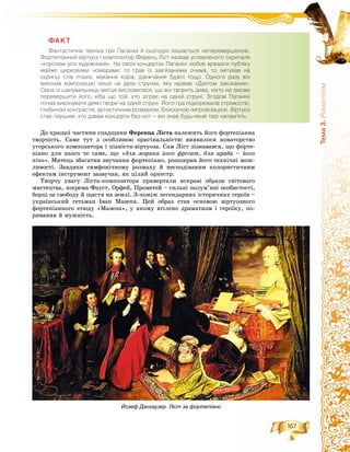 167
Òåìà3.Ðîìàíòèçì
ÔÀÊÒ
Ôàíòàñòè÷íà òåõí³êà ãðè Ïàãàí³í³ é ñüîãîäí³ ëèøàºòüñÿ íåïåðåâåðøåíîþ.
Ôîðòåï³àííèé â³ðòóîç ³ êîìïîçèòîð Ôåðåíö Ë³ñò íàçâàâ óñëàâëåíîãî ñêðèïàëÿ
«êîðîëåì óñ³õ õóäîæíèê³â». Íà ñâî¿õ êîíöåðòàõ Ïàãàí³í³ ëþáèâ âðàæàòè ïóáë³êó
ìàéæå öèðêîâèìè íîìåðàìè: òî ãðàâ ³ç çàâ’ÿçàíèìè î÷èìà, òî ³ì³òóâàâ íà
ñêðèïö³ ñï³â ïòàõ³â, ìóêàííÿ êîð³â, äçèæ÷àííÿ áäæ³ë òîùî. Îäíîãî ðàçó â³í
âèêîíàâ êîìïîçèö³þ ëèøå íà äâîõ ñòðóíàõ, ÿêó íàçâàâ «Äóåòîì çàêîõàíèõ».
Îäíà ³ç øàíóâàëüíèöü ìèòöÿ âèñëîâèëàñÿ, ùî â³í òâîðèòü äèâà, í³õòî íå çìîæå
ïåðåâåðøèòè éîãî, õ³áà ùî òîé, õòî ç³ãðàº íà îäí³é ñòðóí³. Çãîäîì Ïàãàí³í³
ïî÷àâ âèêîíóâàòè äåÿê³ òâîðè íà îäí³é ñòðóí³. Éîãî ãðà ï³äêîðþâàëà ñòð³ìê³ñòþ,
ãëèáèíîþ êîíòðàñò³â, àðòèñòè÷íèì ðîçìàõîì, áëèñêó÷îþ ³ìïðîâ³çàö³ºþ. Â³ðòóîç
ñòàâ ïåðøèì, õòî äàâàâ êîíöåðòè áåç íîò – â³í çíàâ áóäü-ÿêèé òâ³ð íàïàì’ÿòü.
Äî êðàùîї ÷àñòèíè ñïàäùèíè Ôåðåíöà Ëіñòà íàëåæèòü éîãî ôîðòåïіàííà
òâîð÷іñòü. Ñàìå òóò ç îñîáëèâîþ îðèãіíàëüíіñòþ âèÿâèëîñÿ íîâàòîðñòâî
óãîðñüêîãî êîìïîçèòîðà і ïіàíіñòà-âіðòóîçà. Ñàì Ëіñò çіçíàâàâñÿ, ùî ôîðòå-
ïіàíî äëÿ íüîãî òå ñàìå, ùî «äëÿ ìîðÿêà éîãî ôðåãàò, äëÿ àðàáà – éîãî
êіíü». Ìèòåöü çáàãàòèâ çâó÷àííÿ ôîðòåïіàíî, ðîçøèðèâ éîãî òåõíі÷íі ìîæ-
ëèâîñòі. Çàâäÿêè ñèìôîíі÷íîìó ðîçìàõó é íåñïîäіâàíèì êîëîðèñòè÷íèì
åôåêòàì іíñòðóìåíò çàçâó÷àâ, ÿê öіëèé îðêåñòð.
Òâîð÷ó óâàãó Ëіñòà-êîìïîçèòîðà ïðèâåðòàëè ÿñêðàâі îáðàçè ñâіòîâîãî
ìèñòåöòâà, çîêðåìà Ôàóñò, Îðôåé, Ïðîìåòåé – ñèëüíі ïîëóì’ÿíі îñîáèñòîñòі,
áîðöі çà ñâîáîäó é ùàñòÿ íà çåìëі. Ç-ïîìіæ ëåãåíäàðíèõ іñòîðè÷íèõ ãåðîїâ –
óêðàїíñüêèé ãåòüìàí Іâàí Ìàçåïà. Öåé îáðàç ñòàâ îñíîâîþ âіðòóîçíîãî
ôîðòåïіàííîãî åòþäó «Ìàçåïà», ó ÿêîìó âòіëåíî äðàìàòèçì і ãåðîїêó, ïî-
ðèâàííÿ é ìóæíіñòü.
Йозеф Данхаузер. Ліст за фортепіано
 