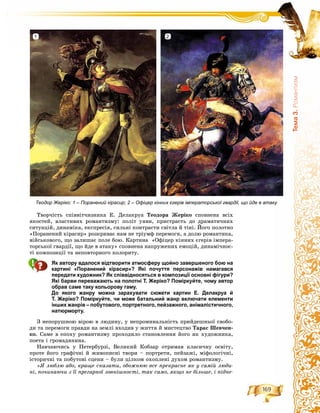 169
Òåìà3.Ðîìàíòèçì
Òâîð÷іñòü ñïіââіò÷èçíèêà Å. Äåëàêðóà Òåîäîðà Æåðіêî ñïîâíåíà âñіõ
ÿêîñòåé, âëàñòèâèõ ðîìàíòèçìó: ïîëіò óÿâè, ïðèñòðàñòü äî äðàìàòè÷íèõ
ñèòóàöіé, äèíàìіêà, åêñïðåñіÿ, ñèëüíі êîíòðàñòè ñâіòëà é òіíі. Éîãî ïîëîòíî
«Ïîðàíåíèé êіðàñèð» ðîçêðèâàє íàì íå òðіóìô ïåðåìîãè, à äîëþ ðîìàíòèêà,
âіéñüêîâîãî, ùî çàëèøàє ïîëå áîþ. Êàðòèíà «Îôіöåð êіííèõ єãåðіâ іìïåðà-
òîðñüêîї ãâàðäії, ùî éäå â àòàêó» ñïîâíåíà íàïðóæåíèõ åìîöіé, äèíàìі÷íîñ-
òі êîìïîçèöії òà íåïîâòîðíîãî êîëîðèòó.
Як автору вдалося відтворити атмосферу щойно завершеного бою на
картині «Поранений кірасир»? Які почуття персонажів намагався
передати художник? Як співвідносяться в композиції основні фігури?
Які барви переважають на полотні Т. Жеріко? Поміркуйте, чому автор
обрав саме таку кольорову гаму.
До якого жанру можна зарахувати сюжети картин Е. Делакруа й
Т. Жеріко? Поміркуйте, чи може батальний жанр включати елементи
інших жанрів – побутового, портретного, пейзажного, анімалістичного,
натюрморту.
Ç íåïîðóøíîþ âіðîþ â ëþäèíó, ó íåïðîìèíàëüíіñòü ïðèéäåøíüîї ñâîáî-
äè òà ïåðåìîãè ïðàâäè íà çåìëі âõîäèâ ó æèòòÿ é ìèñòåöòâî Òàðàñ Øåâ÷åí-
êî. Ñàìå â åïîõó ðîìàíòèçìó ïðîõîäèëî ñòàíîâëåííÿ éîãî ÿê õóäîæíèêà,
ïîåòà і ãðîìàäÿíèíà.
Íàâ÷àþ÷èñü ó Ïåòåðáóðçі, Âåëèêèé Êîáçàð îòðèìàâ êëàñè÷íó îñâіòó,
ïðîòå éîãî ãðàôі÷íі é æèâîïèñíі òâîðè – ïîðòðåòè, ïåéçàæі, ìіôîëîãі÷íі,
іñòîðè÷íі òà ïîáóòîâі ñöåíè – áóëè öіëêîì îõîïëåíі äóõîì ðîìàíòèçìó.
«ß ëþáëþ àáî, êðàùå ñêàçàòè, îáîæíþþ âñå ïðåêðàñíå ÿê ó ñàìіé ëþäè-
íі, ïî÷èíàþ÷è ç її ïðåãàðíîї çîâíіøíîñòі, òàê ñàìî, ÿêùî íå áіëüøå, і ïіäíå-
Теодор Жеріко: 1 – Поранений кірасир; 2 – Офіцер кінних єгерів імператорської гвардії, що йде в атаку
1 2
 