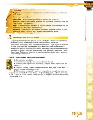 17
Òåìà1.Ìèñòåöòâîàíòè÷íîñò³
СЛОВНИК
Запитання для узагальнення
1. Схарактеризуйте мистецтво Давньої Греції. Спробуйте в лаконічній формі визна-
чити найсуттєвіші риси кожного з видів давньогрецького мистецтва.
2. Поцікавтеся давньогрецькими шедеврами архітектури і скульптури, які ввійшли
до семи чудес світу. Які ще дивовижні об’єкти античності є в цьому переліку?
3. На території України існували міста-поліси, засновані давньогрецькими пересе-
ленцями, – Ольвія, Херсонес, Пантикапей, Тіра, Феодосія, Фанагорія, Танаїс,
Керкінітида. Поцікавтеся їх долею та поділіться своїми відкриттями з одноклас-
никами та однокласницями.
Робота з додатковими джерелами інформації
1. Çà áàæàííÿ äîñëіäіòü:
• òâîðè êіíåìàòîãðàôà, ïðèñâÿ÷åíі Äàâíіé Ãðåöії;
• ñþæåòè äàâíüîãðåöüêîãî âàçîïèñó – ãåðîїâ ÿêèõ ìіôіâ âîíè âòі-
ëþþòü;
• âòіëåííÿ îäíîãî ñþæåòó äàâíüîãðåöüêîãî ìіôó (àáî ãåðîÿ ìіôó) ó
òâîðàõ ðіçíèõ âèäіâ ìèñòåöòâà.
2. Çà áàæàííÿ ïîñëóõàéòå ìóçè÷íі òâîðè ðіçíèõ æàíðіâ íà òåìè äàâ-
íüîãðåöüêèõ ìіôіâ (Ê.Â. Ãëþê. Îïåðà «Îðôåé òà Åâðіäіêà», І. Ñòðàâіíñüêèé.
Áàëåò «Àãîí», Ñ. Ñëîíіìñüêèé. Áàëåò «Іêàð», Î. Ñêðÿáіí. Ñèìôîíі÷íà ïîåìà
«Ïðîìåòåé» òà іí.).
СЛОВНИК
Àêðîïîëü – ðîçòàøîâàíà íà âèñî÷èíі óêðіïëåíà ÷àñòèíà äàâíüîãðåöü-
êîãî ìіñòà.
Ãіìí – óðî÷èñòà ïіñíÿ.
Êàíåëþðè – âåðòèêàëüíі æîëîáêè íà êîëîíі àáî ïіëÿñòðі.
Ôðåñêà – òåõíіêà íàñòіííîãî ðîçïèñó, ùî ïîëÿãàє â íàíåñåííі ôàðá íà
ñâіæó, âîëîãó øòóêàòóðêó.
Ôðèç – äåêîðàòèâíèé åëåìåíò ó âèãëÿäі ñìóãè, ùî îáðàìëÿє òó ÷è
іíøó ÷àñòèíó àðõіòåêòóðíîї ñïîðóäè.
Ôðîíòîí – çàâåðøåííÿ (çàçâè÷àé òðèêóòíîї ôîðìè) ôàñàäó áóäіâëі,
îáìåæåíå äâîìà ñêàòàìè äàõó ç áîêіâ і êàðíèçîì â îñíîâі.
Запитання для узагальнення
 