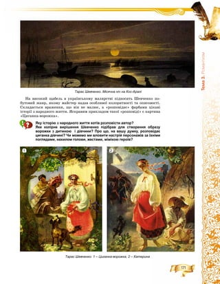 171
Òåìà3.Ðîìàíòèçì
Íà âèñîêèé ùàáåëü â óêðàїíñüêîìó ìàëÿðñòâі ïіäíîñèòü Øåâ÷åíêî ïî-
áóòîâèé æàíð, ÿêîìó ìàéñòåð íàäàâ îñîáëèâîї êîëîðèòíîñòі òà îïèñîâîñòі.
Ñêëàäàєòüñÿ âðàæåííÿ, ùî âіí íå ìàëþє, à «ðîçïîâіäàє» ôàðáàìè öіêàâі
іñòîðії ç íàðîäíîãî æèòòÿ. ßñêðàâèì ïðèêëàäîì òàêîї «ðîçïîâіäі» є êàðòèíà
«Öèãàíêà-âîðîæêà».
Яку історію з народного життя хотів розповісти автор?
Яке колірне вирішення Шевченко підібрав для створення образу
ворожки з дитиною і дівчини? Про що, на вашу думку, розповідає
циганка дівчині? Чи можемо ми вловити настрій персонажів за їхніми
поглядами, нахилом голови, жестами, мімікою героїв?
Тарас Шевченко: 1 – Циганка-ворожка; 2 – Катерина
Тарас Шевченко. Місячна ніч на Кос-Аралі
1 2
 