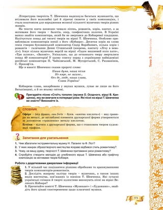 173
Òåìà3.Ðîìàíòèçì
Ëіòåðàòóðíà òâîð÷іñòü Ò. Øåâ÷åíêà íàäèõíóëà áàãàòüîõ ìóçèêàíòіâ, ùî
âòіëþâàëè éîãî âîëåëþáíі іäåї é ëіðè÷íі ñþæåòè ó ñâîїõ êîìïîçèöіÿõ, і
ñòàëà ïîøòîâõîì äëÿ íàðîäæåííÿ âåëèêîї êіëüêîñòі ìóçè÷íèõ òâîðіâ ðіçíèõ
æàíðіâ.
Íà òåêñòè ïîåòà íàïèñàíî ÷èìàëî ïіñåíü, ðîìàíñіâ, õîðіâ, êàíòàò, à çà
ìîòèâàìè éîãî òâîðіâ – áàëåòіâ, îïåð, ñèìôîíі÷íèõ ïîëîòåí. Â Óêðàїíі
âàæêî çíàéòè êîìïîçèòîðà, ÿêèé áè íå çâåðòàâñÿ äî Êîáçàðåâîї ñïàäùèíè.
Íàëі÷óєòüñÿ ïîíàä äâі òèñÿ÷і òâîðіâ íà âіðøі Ò. Øåâ÷åíêà. Îñîáëèâî ïðè-
âàáëþâàëè êîìïîçèòîðіâ ïîåçії ç éîãî «Êîáçàðÿ». Äåñÿòêè õîðіâ íà ñëîâà
ãåíіÿ ñòâîðèâ áóêîâèíñüêèé êîìïîçèòîð Ñèäіð Âîðîáêåâè÷, êіëüêà õîðіâ і
ðîìàíñіâ – ãàëè÷àíèí Äåíèñ Ñі÷èíñüêèé (çîêðåìà, êàíòàòó «Ëі÷ó â íåâî-
ëі»). Іñíóє êіëüêà ìóçè÷íèõ âåðñіé íà âіðøі «Ñàäîê âèøíåâèé êîëî õàòè»,
«Òðè øëÿõè», «Çàïîâіò». Óíіêàëüíî, ùî äî îñòàííüîãî òâîðó çâåðòàëèñÿ
ïîíàä 40 êîìïîçèòîðіâ! Ó öüîìó ñïèñêó ïîðÿä ç óêðàїíöÿìè íàéâіäîìіøі
ðîñіéñüêі êîìïîçèòîðè Ï. ×àéêîâñüêèé, Ì. Ìóñîðãñüêèé, Ñ. Ðàõìàíіíîâ,
Ñ. Ïðîêîô’єâ.
Ùå â þíîñòі Øåâ÷åíêî ñêàçàâ ïðîðî÷і ñëîâà:
Íàøà äóìà, íàøà ïіñíÿ
Íå âìðå, íå çàãèíå...
Îñü äå, ëþäå, íàøà ñëàâà,
Ñëàâà Óêðàїíè!
Êîáçàðåâà ñëàâà, çàêàðáîâàíà ó çâóêàõ ìóçèêè, ëóíàє íå ëèøå íà éîãî
Áàòüêіâùèíі, à é ïî âñüîìó ñâіòîâі.
Пригадайте пісню «Стоїть тополя» (музика О. Осадчого, вірші В. Кри-
щенка), яку ви вивчали в попередні роки. Які пісні на вірші Т. Шевченка
ви знаєте? Виконайте їх.
СЛОВНИК
Запитання для узагальнення
1. Чим збагатили інструментальну музику Н. Паганіні та Ф. Ліст?
2. У яких жанрах образотворчого мистецтва яскраво відбився стиль романтизму?
3. Чому, на вашу думку, творчості Т. Шевченка притаманні риси романтизму?
4. Спробуйте створити мелодію до улюбленого вірша Т. Шевченка або графічну
композицію за мотивами творів Кобзаря.
Робота з додатковими джерелами інформації
1. Ó âіëüíèé ÷àñ ïîöіêàâòåñÿ ðіçíèìè îáðîáêàìè òà àðàíæóâàííÿìè
òâîðіâ êîìïîçèòîðіâ-ðîìàíòèêіâ.
2. Äîñëіäіòü æàíðîâó ïàëіòðó òâîðіâ – ìóçè÷íèõ, à òàêîæ іíøèõ
âèäіâ ìèñòåöòâà, ïîâ’ÿçàíèõ іç ïîåçієþ Ò. Øåâ÷åíêà. ßêі ñó÷àñíі
óêðàїíñüêі ñïіâàêè é òâîð÷і êîëåêòèâè âèêîíóþòü ïіñíі íà âіðøі Âå-
ëèêîãî Êîáçàðÿ?
3. Ïðî÷èòàéòå ïîâіñòі Ò. Øåâ÷åíêà «Ìóçèêàíò» і «Õóäîæíèê», çíàé-
äіòü éîãî öіêàâі ñïîñòåðåæåííÿ ùîäî êëàñè÷íîї ìóçèêè.
СЛОВНИК
Îôîðò – (âіä ôðàíö. eau-forte – áóêâ. «àçîòíà êèñëîòà») – âèä ãðàâþ-
ðè íà ìåòàëі, äå çàãëèáëåíі åëåìåíòè äðóêàðñüêîї ôîðìè óòâîðþþòüñÿ
çà äîïîìîãîþ «òðàâëåííÿ» ìåòàëó êèñëîòîþ.
Åñòàìï – âіäòèñê ç äðóêàðñüêîї ôîðìè, ùî є ñòàíêîâèì òâîðîì õóäîæ-
íüîї ãðàôіêè.
Запитання для узагальнення
 