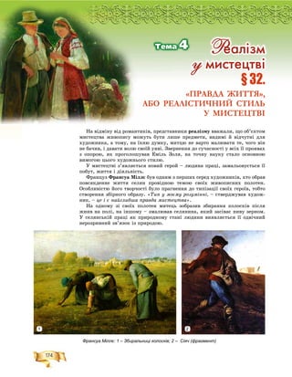 174
Ðîçä³ë2
Íà âіäìіíó âіä ðîìàíòèêіâ, ïðåäñòàâíèêè ðåàëіçìó ââàæàëè, ùî îá’єêòîì
ìèñòåöòâà æèâîïèñó ìîæóòü áóòè ëèøå ïðåäìåòè, âèäèìі é âіä÷óòíі äëÿ
õóäîæíèêà, à òîìó, íà їõíþ äóìêó, ìèòöþ íå âàðòî ìàëþâàòè òå, ÷îãî âіí
íå áà÷èâ, і äàâàòè âîëþ ñâîїé óÿâі. Çâåðíåííÿ äî ñó÷àñíîñòі ó âñіõ її ïðîÿâàõ
ç îïîðîþ, ÿê ïðîãîëîøóâàâ Åìіëü Çîëÿ, íà òî÷íó íàóêó ñòàëî îñíîâíîþ
âèìîãîþ öüîãî õóäîæíüîãî ñòèëþ.
Ó ìèñòåöòâі ç’ÿâëÿєòüñÿ íîâèé ãåðîé – ëþäèíà ïðàöі, çàìàëüîâóєòüñÿ її
ïîáóò, æèòòÿ і äіÿëüíіñòü.
Ôðàíöóç Ôðàíñóà Ìіëëє áóâ îäíèì ç ïåðøèõ ñåðåä õóäîæíèêіâ, õòî îáðàâ
ïîâñÿêäåííå æèòòÿ ñåëÿí ïðîâіäíîþ òåìîþ ñâîїõ æèâîïèñíèõ ïîëîòåí.
Îñîáëèâіñòþ éîãî òâîð÷îñòі áóëî ïðàãíåííÿ äî òèïіçàöії ñâîїõ ãåðîїâ, òîáòî
ñòâîðåííÿ çáіðíîãî îáðàçó. «Òèï ó ìîєìó ðîçóìіííі, – ñòâåðäæóâàâ õóäîæ-
íèê, – öå і є íàéãëèáøà ïðàâäà ìèñòåöòâà».
Íà îäíîìó çі ñâîїõ ïîëîòåí ìèòåöü çîáðàçèâ çáèðàííÿ êîëîñêіâ ïіñëÿ
æíèâ íà ïîëі, íà іíøîìó – çìàëþâàâ ñåëÿíèíà, ÿêèé çàñіâàє íèâó çåðíîì.
Ó ñåëÿíñüêіé ïðàöі ÿê ïðèðîäíîìó ñòàíі ëþäèíè âèÿâëÿєòüñÿ її îäâі÷íèé
íåðîçðèâíèé çâ’ÿçîê іç ïðèðîäîþ.
ÐÐÐÐÐÐÐÐîîîîîççççççççäääääääääääääääää³³³³³³³³³³³³ëëëëëëëëëëëëëëëëëëëëëëëë2222222222222222222222222222222222222222222222222222222222222222222222222222222222222222222
§ 32.
«ПРАВДА ЖИТТЯ»,
АБО РЕАЛІСТИЧНИЙ СТИЛЬ
У МИСТЕЦТВІ
Ðåàë³çì
ó ìèñòåöòâ³
Òåìà 4
Франсуа Міллє: 1 – Збиральниці колосків; 2 – Сіяч (фрагмент)
1 2
 