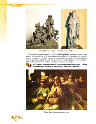 176
Ðîçä³ë2
Òàëàíîâèòèé óêðàїíñüêèé ñêóëüïòîð Ëåîíіä Ïîçåí çâåðòàâñÿ ó ñâîїõ òâî-
ðàõ äî ðåàëüíîãî æèòòÿ é íàöіîíàëüíèõ òåì. Éîãî ñêóëüïòóðíі ãðóïè æàí-
ðîâîãî õàðàêòåðó öіêàâі, íàñè÷åíі äåòàëÿìè, âèðàçíіñòþ ïñèõîëîãі÷íîї
õàðàêòåðèñòèêè äіéîâèõ îñіá, ùî äîñÿãàєòüñÿ ìàéñòåðíіñòþ êîìïîçèöіéíîї
áóäîâè òà âèòîí÷åíîþ, ìàéæå þâåëіðíîþ ïëàñòèêîþ ôîðìè.
Що свідчить про реалістичність художніх образів скульптора? У чому,
на вашу думку, драматизм відтворених майстром сюжетів?
Оноре Дом’є. Вагон третього класу
Леонід Позен: 1 – Лірник з поводирем; 2 – Жебрак
1 2
 