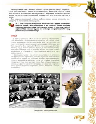 177
Òåìà4.Ðåàë³çìóìèñòåöòâ³
Ôðàíöóç Îíîðå Äîì’є íà ñâîїé êàðòèíі «Âàãîí òðåòüîãî êëàñó» çâåðòàєòü-
ñÿ äî òåìè çàëіçíèöі – îäíîãî ç íàéçíà÷óùіøèõ âèíàõîäіâ ñòîëіòòÿ, ïðîòå
éîãî öіêàâèòü íå çîâíіøíіé âèãëÿä ïîòÿãà – õóäîæíèê âіäòâîðþє іíòåð’єð
âàãîíà òðåòüîãî êëàñó, íàïîâíåíèé ëþäüìè, ÿêі ëåäü îñâіòëåíі ñâіòëîì ç
âіêîí.
Äëÿ íàäàííÿ êîìïîçèöії ãëèáèíè ìàéñòåð ìàëþє êіëüêà ïîðòðåòіâ, ðîç-
ìіùóþ÷è їõ ãîðèçîíòàëüíèìè ðÿäàìè.
Як О. Дом’є поділив композицію на дві частини? Якими виглядають
обличчя людей у міру віддалення їх від глядача? Якими засобами
художник зосередив нашу увагу на двох жінках та хлопчику в центрі
картини? Що, на вашу думку, він хотів про них розповісти? У чому
реалізм зображеного сюжету?
ÔÀÊÒ
Ó Ôðàíö³¿ ñåðåäèíè Õ²Õ ñò. àêòèâíîãî ðîçêâ³òó íàáóëî ìèñòå-
öòâî êàðèêàòóðè. Âèçíà÷íèì êàðèêàòóðèñòîì áóâ Îíîðå Äîì’º,
îäèí ç³ çíàíèõ ìàéñòð³â ñâ³òîâî¿ ãðàô³êè, ÿêèé ñòâîðèâ ïîíàä òðè
òèñÿ÷³ ë³òîãðàô³é ³ âåëèêó ê³ëüê³ñòüé êñèëîãðàô³é. Îá’ºêòàìè äëÿé
éîãî êàðèêàòóð áóëè êîðîëü Ëó¿ Ô³ë³ïï, ÷ëåíè ôðàíöóçüêîãî ïàð-
ëàìåíòó, ñóää³, à òàêîæ çâè÷àéí³ áóðæóà, â îáðàçàõ ÿêèõ ìèòåöü
ìàéñòåðíî âèêðèâàâ âàäè òà íåäîë³êè ëþäèíè, ïîêàçóâàâ ¿¿ ñàìî-
âäîâîëåííÿ òà îáìåæåí³ñòü, òîíêî âèÿâëÿþ÷è õàðàêòåðí³ ðèñè
çîáðàæóâàíîãî.
«Çàêîíîäàâ÷å ÷ðåâî» – öå ñàòèðè÷íå çìàëþâàííÿ ì³í³ñòåðñüêèõ»
ëàâ ôðàíöóçüêîãî ïàðëàìåíòó òîãî ÷àñó. Õóäîæíèê çíàéøîâ ñâîº-
ð³äíèé ñïîñ³á ðîáîòè íàä îáðàçàìè: êîæíîãî ïåðñîíàæà ìèòåöü
ñïî÷àòêó âèêîíóâàâ ó ñêóëüïòóð³, ïîò³ì – â îêðåìèõ ë³òîãðàô³ÿõ-
ïîðòðåòàõ, ³ ò³ëüêè ï³ñëÿ öüîãî âñ³ «ãåðî¿» áóëè îá’ºäíàí³ â çàãàëüíó
êîìïîçèö³þ. Äîì’º íà äèâî òî÷íî ïåðåäàâ ¿õí³ õàðàêòåðí³ ïîðòðåòí³
ðèñè, çóì³âøè âîäíî÷àñ ï³äêðåñëèòè òóï³ñòü, æàä³áí³ñòü, õèòð³ñòü
ëþäåé òîùî.
Оноре Дом’є. Законодавче чрево
 