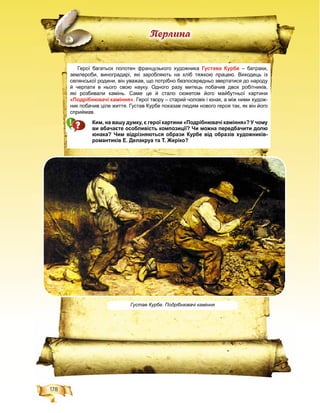 178
Ïåðëèíà
Густав Курбе. Подрібнювачі каміння
Герої багатьох полотен французького художника Густава Курбе – батраки,
землероби, виноградарі, які заробляють на хліб тяжкою працею. Виходець із
селянської родини, він уважав, що потрібно безпосередньо звертатися до народу
й черпати в нього свою науку. Одного разу митець побачив двох робітників,
які розбивали камінь. Саме це й стало сюжетом його майбутньої картини
«Подрібнювачі каміння». Герої твору – старий чоловік і юнак, а між ними худож-
ник побачив ціле життя. Густав Курбе показав людям нового героя так, як він його
сприймав.
Ким, на вашу думку, є герої картини «Подрібнювачі каміння»? У чому
ви вбачаєте особливість композиції? Чи можна передбачити долю
юнака? Чим відрізняються образи Курбе від образів художників-
романтиків Е. Делакруа та Т. Жеріко?
 