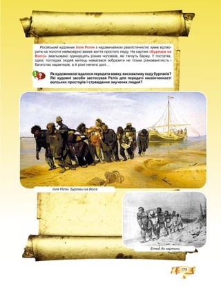 179
Російський художник Ілля Рєпін з надзвичайною реалістичністю зумів відтво-
рити на полотні неймовірно важке життя простого люду. На картині «Бурлаки на
Волзі» змальовано одинадцять різних чоловіків, які тягнуть баржу. У постатях,
одязі, поглядах людей митець намагався зобразити не тільки різноманітність і
багатство характерів, а й різні нелегкі долі…
Якхудожниковівдалосяпередативажку,виснажливуходубурлаків?
Які художні засоби застосував Рєпін для передачі нескінченності
волзьких просторів і страждання змучених людей?
Ілля Рєпін. Бурлаки на Волзі
Етюд до картини
 