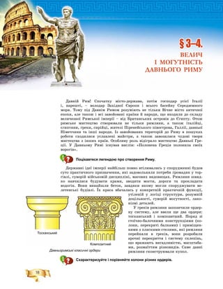 18
Äàâíіé Ðèì! Ñïî÷àòêó ìіñòî-äåðæàâà, ïîòіì ãîñïîäàð óñієї Іòàëії
і, íàðåøòі, – âîëîäàð Çàõіäíîї Єâðîïè і âñüîãî áàñåéíó Ñåðåäçåìíîãî
ìîðÿ. Òîìó ïіä Äàâíіì Ðèìîì ðîçóìіþòü íå òіëüêè Âі÷íå ìіñòî àíòè÷íîї
åïîõè, àëå òàêîæ і âñі çàâîéîâàíі êðàїíè é íàðîäè, ùî âõîäèëè äî ñêëàäó
âåëè÷åçíîї Ðèìñüêîї іìïåðії – âіä Áðèòàíñüêèõ îñòðîâіâ äî Єãèïòó. Îòîæ
ðèìñüêå ìèñòåöòâî ñòâîðþâàëè íå òіëüêè ðèìëÿíè, à òàêîæ іòàëіéöі,
єãèïòÿíè, ãðåêè, ñèðіéöі, æèòåëі Ïіðåíåéñüêîãî ïіâîñòðîâà, Ãàëëії, äàâíüîї
Íіìå÷÷èíè òà іíøі íàðîäè. Іç çàâîéîâàíèõ òåðèòîðіé äî Ðèìó â ïîøóêàõ
ðîáîòè ñõîäèëèñÿ óñëàâëåíі ìàéñòðè, à òàêîæ çàâîçèëèñÿ ÷óäîâі òâîðè
ìèñòåöòâà ç іíøèõ êðàїâ. Îñîáëèâó ðîëü âіäіãðàëî ìèñòåöòâî Äàâíüîї Ãðå-
öії. Ó Äàâíüîìó Ðèìі іñíóâàâ âèñëіâ: «Ïîëîíåíà Ãðåöіÿ ïîëîíèëà ñâîїõ
âîðîãіâ».
Поцікавтеся легендою про створення Риму.
Äåðæàâíі іäåї іìïåðії íàéáіëüø ïîâíî âòіëþâàëèñü ó ñïîðóäæåííі áóäîâ
ñóòî ïðàêòè÷íîãî ïðèçíà÷åííÿ, ÿêі çàäîâîëüíÿëè ïîòðåáè ãðîìàäÿí ó òîð-
ãіâëі, ñóâîðіé âіéñüêîâіé äèñöèïëіíі, ìàñîâèõ âèäîâèùàõ. Ðèìëÿíè øâèä-
êî íàâ÷èëèñÿ áóäóâàòè õðàìè, çâîäèòè ìîñòè, äîðîãè òà ïðîêëàäàòè
âîäîãіí. Âîíè âèíàéøëè áåòîí, çàâäÿêè ÿêîìó ìîãëè ñïîðóäæóâàòè âå-
ëåòåíñüêі áóäіâëі. Їõ êðàñà âáà÷àëàñü ó êîíêðåòíіé ïðàêòè÷íіé ôóíêöії,
óòіëåíіé ó ëîãіöі ñòðóêòóðè, ðîçóìíіé
äîöіëüíîñòі, ñóâîðіé ìîãóòíîñòі, ëàêî-
íіçìі äåòàëåé.
Ó ãðåêіâ ðèìëÿíè çàïîçè÷èëè îðäåð-
íó ñèñòåìó, àëå ââåëè ùå äâà îðäåðè:
òîñêàíñüêèé і êîìïîçèòíèé. Ïîðÿä çі
ñòîї÷íî-áàëî÷íèìè êîíñòðóêöіÿìè (êî-
ëîíè, ïåðåêðèòі áàëêàìè) і ïðèìіùåí-
íÿìè ç ïëàñêèìè ñòåëÿìè, ÿêі ðèìëÿíè
ïåðåéíÿëè â ãðåêіâ, âîíè ðîçðîáèëè
àðî÷íі ïåðåêðèòòÿ і ñèñòåìó ñêëåïіíü,
ùî âðàæàþòü âèãàäëèâіñòþ, ìàñøòàáà-
ìè, ðîçìàїòòÿì ðіçíîâèäіâ. Ñàìå äàâíі
ðèìëÿíè ñêîíñòðóþâàëè êóïîë.
Схарактеризуйте і порівняйте колони різних ордерів.
§ 3–4.
ВЕЛИЧ
І МОГУТНІСТЬ
ДАВНЬОГО РИМУ
Тосканський
Композитний
Давньоримські класичні ордери
 